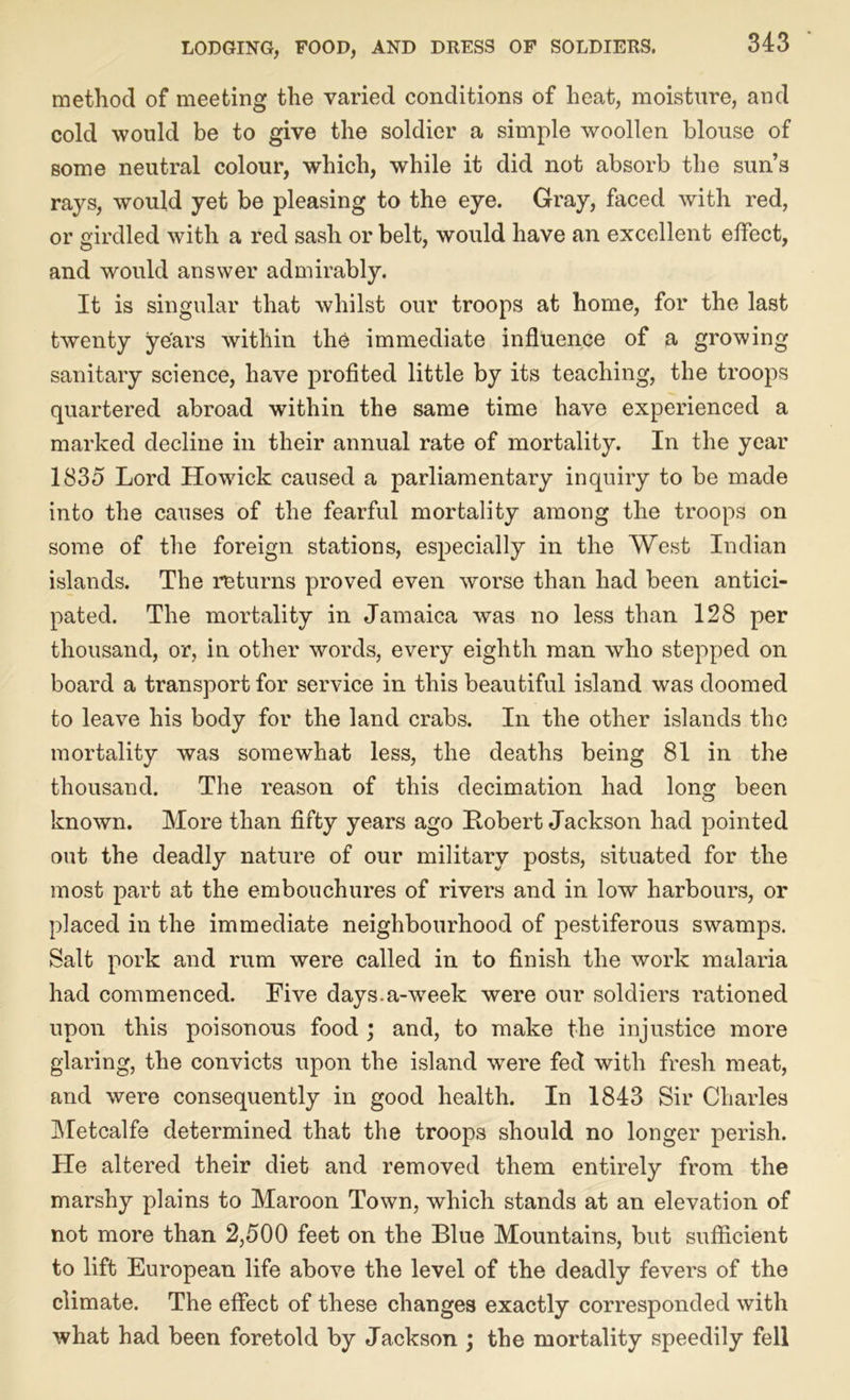method of meeting the varied conditions of heat, moisture, and cold would be to give the soldier a simple woollen blouse of some neutral colour, which, while it did not absorb the sun’s rays, would yet be pleasing to the eye. Gray, faced with red, or girdled with a red sash or belt, would have an excellent effect, and would answer admirably. It is singular that whilst our troops at home, for the last twenty years within the immediate influence of a growing sanitary science, have profited little by its teaching, the troops quartered abroad within the same time have experienced a marked decline in their annual rate of mortality. In the year 1835 Lord Howick caused a parliamentary inquiry to be made into the causes of the fearful mortality among the troops on some of the foreign stations, especially in the West Indian islands. The returns proved even worse than had been antici- pated. The mortality in Jamaica was no less than 128 per thousand, or, in other words, every eighth man who stepped on board a transport for service in this beautiful island was doomed to leave his body for the land crabs. In the other islands the mortality was somewhat less, the deaths being 81 in the thousand. The reason of this decimation had long been known. More than fifty years ago Robert Jackson had pointed out the deadly nature of our military posts, situated for the most part at the embouchures of rivers and in low harbours, or placed in the immediate neighbourhood of pestiferous swamps. Salt pork and rum were called in to finish the work malaria had commenced. Five days.a-week were our soldiers rationed upon this poisonous food ; and, to make the injustice more glaring, the convicts upon the island were fed with fresh meat, and were consequently in good health. In 1843 Sir Charles Metcalfe determined that the troops should no longer perish. He altered their diet and removed them entirely from the marshy plains to Maroon Town, which stands at an elevation of not more than 2,500 feet on the Blue Mountains, but sufficient to lift European life above the level of the deadly fevers of the climate. The effect of these changes exactly corresponded with what had been foretold by Jackson ; the mortality speedily fell