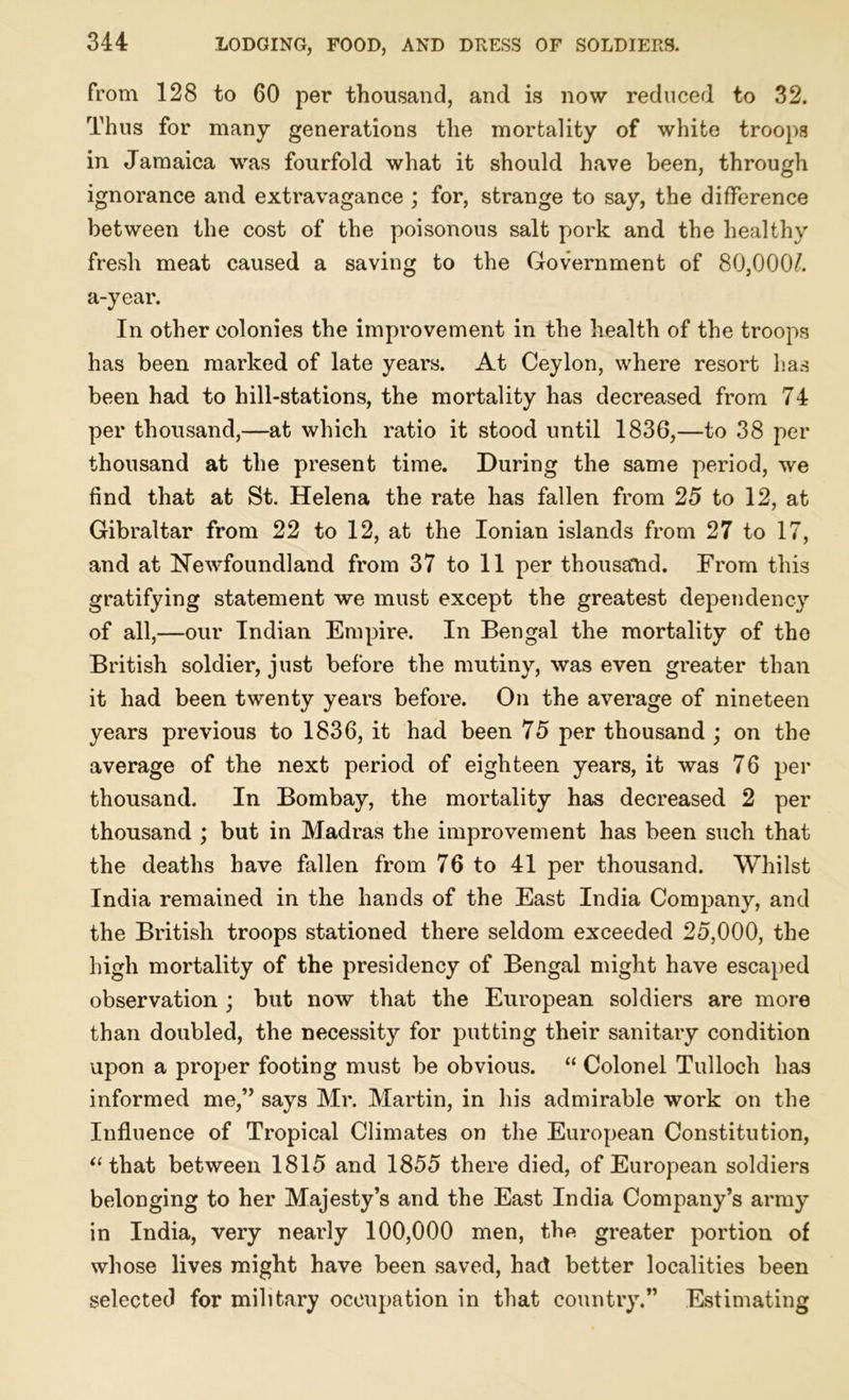 from 128 to 60 per thousand, and is now reduced to 32. Thus for many generations the mortality of white troops in Jamaica was fourfold what it should have been, through ignorance and extravagance ; for, strange to say, the difference between the cost of the poisonous salt pork and the healthy fresh meat caused a saving to the Government of 80,0007 a-year. In other colonies the improvement in the health of the troops has been marked of late years. At Ceylon, where resort has been had to hill-stations, the mortality has decreased from 74 per thousand,—at which ratio it stood until 1836,—to 38 per thousand at the present time. During the same period, we find that at St. Helena the rate has fallen from 25 to 12, at Gibraltar from 22 to 12, at the Ionian islands from 27 to 17, and at Newfoundland from 37 to 11 per thousand. From this gratifying statement we must except the greatest dependency of all,—our Indian Empire. In Bengal the mortality of the British soldier, just before the mutiny, was even greater than it had been twenty years before. On the average of nineteen years previous to 1836, it had been 75 per thousand ; on the average of the next period of eighteen years, it was 76 per thousand. In Bombay, the mortality has decreased 2 per thousand ; but in Madras the improvement has been such that the deaths have fallen from 76 to 41 per thousand. Whilst India remained in the hands of the East India Company, and the British troops stationed there seldom exceeded 25,000, the high mortality of the presidency of Bengal might have escaped observation ; but now that the European soldiers are more than doubled, the necessity for putting their sanitary condition upon a proper footing must be obvious. “ Colonel Tulloch has informed me,” says Mr. Martin, in his admirable work on the Influence of Tropical Climates on the European Constitution, “ that between 1815 and 1855 there died, of European soldiers belonging to her Majesty’s and the East India Company’s army in India, very nearly 100,000 men, the greater portion of whose lives might have been saved, had better localities been selected for military occupation in that country.” Estimating