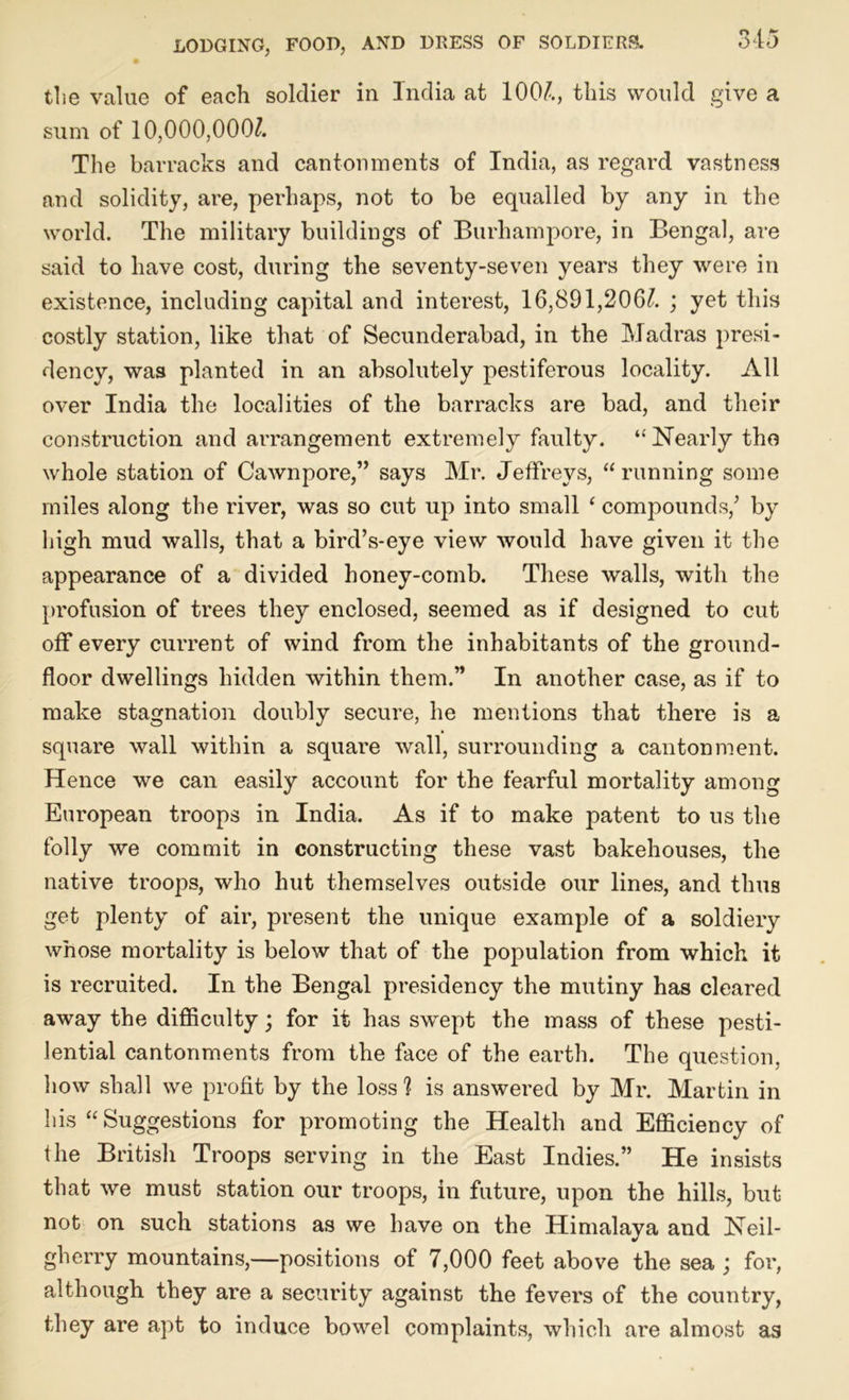 the value of each soldier in India at 1004, this would give a sum of 10,000,0004 The barracks and cantonments of India, as regard vastness and solidity, are, perhaps, not to be equalled by any in the world. The military buildings of Burhampore, in Bengal, are said to have cost, during the seventy-seven years they were in existence, including capital and interest, 16,891,2064 ; yet this costly station, like that of Secunderabad, in the Madras presi- dency, was planted in an absolutely pestiferous locality. All over India the localities of the barracks are bad, and their construction and arrangement extremely faulty. “ Nearly tho whole station of Cawnpore,” says Mr. Jeffreys, “running some miles along the river, was so cut up into small ‘ compounds/ by high mud walls, that a bird’s-eye view would have given it the appearance of a divided honey-comb. These walls, with the profusion of trees they enclosed, seemed as if designed to cut off every current of wind from the inhabitants of the ground- floor dwellings hidden within them.” In another case, as if to make stagnation doubly secure, he mentions that there is a square wall within a square wall, surrounding a cantonment. Hence we can easily account for the fearful mortality among European troops in India. As if to make patent to us the folly we commit in constructing these vast bakehouses, the native troops, who hut themselves outside our lines, and thus get plenty of air, present the unique example of a soldiery whose mortality is below that of the population from which it is recruited. In the Bengal presidency the mutiny has cleared away the difficulty; for it has swept the mass of these pesti- lential cantonments from the face of the earth. The question, how shall we profit by the loss ? is answered by Mr. Martin in his “ Suggestions for promoting the Health and Efficiency of the British Troops serving in the East Indies.” He insists that we must station our troops, in future, upon the hills, but not on such stations as we have on the Himalaya and Neil- gherry mountains,—positions of 7,000 feet above the sea ; for, although they are a security against the fevers of the country, they are apt to induce bowel complaints, which are almost as