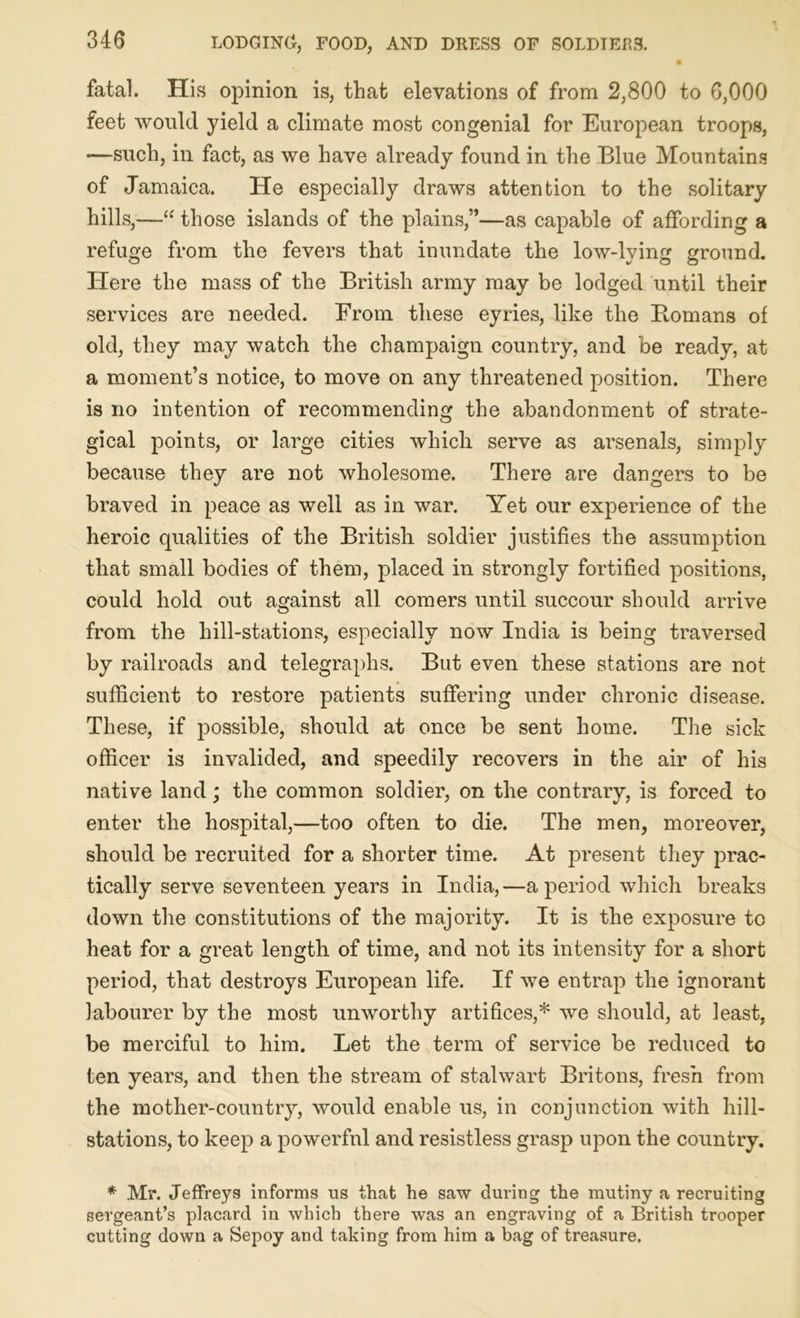 fatal. His opinion is, that elevations of from 2,800 to 6,000 feet would yield a climate most congenial for European troops, —such, in fact, as we have already found in the Blue Mountains of Jamaica. He especially draws attention to the solitary hills,—“ those islands of the plains,”—as capable of affording a refuge from the fevers that inundate the low-lying ground. Here the mass of the British army may be lodged until their services are needed. From these eyries, like the Homans of old, they may watch the champaign country, and be ready, at a moment’s notice, to move on any threatened position. There is no intention of recommending the abandonment of strate- gical points, or large cities which serve as arsenals, simply because they are not wholesome. There are dangers to be braved in peace as well as in war. Yet our experience of the heroic qualities of the British soldier justifies the assumption that small bodies of them, placed in strongly fortified positions, could hold out against all comers until succour should arrive from the hill-stations, especially now India is being traversed by railroads and telegraphs. But even these stations are not sufficient to restore patients suffering under chronic disease. These, if possible, should at once be sent home. The sick officer is invalided, and speedily recovers in the air of his native land; the common soldier, on the contrary, is forced to enter the hospital,—too often to die. The men, moreover, should be recruited for a shorter time. At present they prac- tically serve seventeen years in India,—a period which breaks down the constitutions of the majority. It is the exposure to heat for a great length of time, and not its intensity for a short period, that destroys European life. If we entrap the ignorant labourer by the most unworthy artifices,* we should, at least, be merciful to him. Let the term of service be reduced to ten years, and then the stream of stalwart Britons, fresh from the mother-country, would enable us, in conjunction with hill- stations, to keep a powerful and resistless grasp upon the country. * Mr. Jeffreys informs us that he saw during the mutiny a recruiting sergeant’s placard in which there was an engraving of a British trooper cutting down a Sepoy and taking from him a bag of treasure.