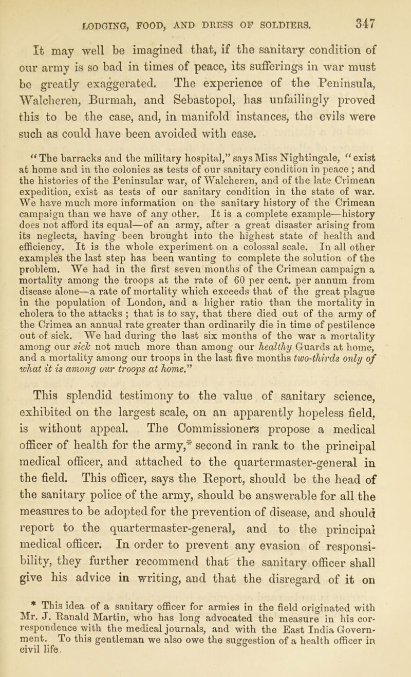 It may well be imagined that, if the sanitary condition of our army is so bad in times of peace, its sufferings in war must be greatly exaggerated. The experience of the Peninsula, Walcheren, Burmah, and Sebastopol, has unfailingly proved this to be the case, and, in manifold instances, the evils were such as could have been avoided with ease. “ The barracks and the military hospital/’ says Miss Nightingale, “ exist at home and in the colonies as tests of our sanitary condition in peace ; and the histories of the Peninsular war, of Walcheren, and of the late Crimean expedition, exist as tests of our sanitary condition in the state of war. We have much more information on the sanitary history of the Crimean campaign than we have of any other. It is a complete example—history does not afford its equal—of an army, after a great disaster arising from its neglects, having been brought into the highest state of health and efficiency. It is the whole experiment on a colossal scale. In all other examples the last step has been wanting to complete the solution of the problem. We had in the first seven months of the Crimean campaign a mortality among the troops at the rate of 60 per cent, per annum from disease alone—a rate of mortality which exceeds that of the great plague in the population of London, and a higher ratio than the mortality in cholera to the attacks ; that is to say, that there died out of the army of the Crimea an annual rate greater than ordinarily die in time of pestilence out of sick. We had during the last six months of the war a mortality among our sick not much more than among our healthy Guards at home, and a mortality among our troops in the last five months two-thirds only of what it is among our troops at home. This splendid testimony to the value of sanitary science, exhibited on the largest scale, on an apparently hopeless field, is without appeal. The Commissioners propose a medical officer of health for the army,* second in rank to the principal medical officer, and attached to the quartermaster-general in the field. This officer, says the Report, should be the head of the sanitary police of the army, should be answerable for all the measures to be adopted for the prevention of disease, and should report to the quartermaster-general, and to the principal medical officer. In order to prevent any evasion of responsi- bility, they further recommend that the sanitary officer shall give his advice in writing, and that the disregard of it on * This idea of a sanitary officer for armies in the field originated with Mr. J. Ttanald Martin, who has long advocated the measure in his cor- respondence with the medical journals, and with the East India Govern- ment. To this gentleman we also owe the suggestion of a health officer in civil life