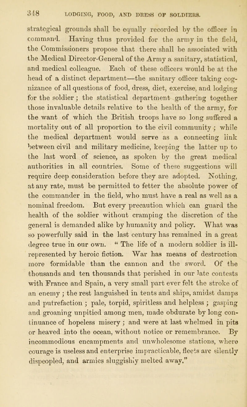 strategical grounds shall be equally recorded by the officer in command. Having thus provided for the army in the field, the Commissioners propose that there shall be associated with the Medical Director-General of the Army a sanitary, statistical, and medical colleague. Each of these officers would be at the head of a distinct department—the sanitary officer taking cog- nizance of all questions of food, dress, diet, exercise, and lodging for the soldier; the statistical department gathering together those invaluable details relative to the health of the army, for the want of which the British troops have so long suffered a mortality out of all proportion to the civil community ; while the medical department would serve as a connecting link between civil and military medicine, keeping the latter up to the last word of science, as spoken by the great medical authorities in all countries. Some of these suggestions will require deep consideration before they are adopted. Nothing, at any rate, must be permitted to fetter the absolute power of the commander in the field, who must have a real as well as a nominal freedom. But every precaution which can guard the health of the soldier without cramping the discretion of the general is demanded alike by humanity and policy. What was so powerfully said in the last century has remained in a great degree true in our own. “ The life of a modern soldier is ill- represented by heroic fiction. War has means of destruction more formidable than the cannon and the sword. Of the thousands and ten thousands that perished in our late contests with France and Spain, a very small part ever felt the stroke of an enemy ; the rest languished in tents and ships, amidst damps and putrefaction ; pale, torpid, spiritless and helpless ; gasping and groaning unpitied among men, made obdurate by long con- tinuance of hopeless misery ; and were at last whelmed in pits or heaved into the ocean, without notice or remembrance. By incommodious encampments and unwholesome stations, where courage is useless and enterprise impracticable, fleets are silently dispeopled, and armies sluggislny melted away.”