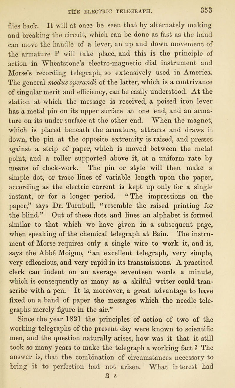 ilies back. It will at once be seen that by alternately making and breaking the circuit, which can be done as fast as the hand can move the handle of a lever, an up and down movement of the armature P will take place, and this is the principle of action in Wheatstone’s electro-magnetic dial instrument and Morse’s recording telegraph, so extensively used in America. The general modus operandi of the latter, which is a contrivance of singular merit and efficiency, can be easily understood. At the station at which the message is received, a poised iron lever has a metal pin on its upper surface at one end, and an arma- ture on its under surface at the other end. When the magnet, which is placed beneath the armature, attracts and draws it down, the pin at the opposite extremity is raised, and presses against a strip of paper, which is moved between the metal point, and a roller supported above it, at a uniform rate by means of clock-work. The pin or style will then make a simple dot, or trace lines of variable length upon the paper, according as the electric current is kept up only for a single instant, or for a longer period. “The impressions on the paper,” says Dr. Turnbull, “resemble the raised printing for the blind.” Out of these dots and lines an alphabet is formed similar to that which we have given in a subsequent page, when speaking of the chemical telegraph at Bain. The instru- ment of Morse requires only a single wire to work it, and is, says the Abbe Moigno, “an excellent telegraph, very simple, very efficacious, and very rapid in its transmissions. A practised clerk can indent on an average seventeen words a minute, which is consequently as many as a skilful writer could tran- scribe with a pen. It is, moreover, a great advantage to have fixed on a band of paper the messages which the needle tele- graphs merely figure in the air.” Since the year 1821 the principles of action of two of the working telegraphs of the present day were known to scientific men, and the question naturally arises, how was it that it still took, so many years to make the telegraph a working fact ? The answer is, that the combination of circumstances necessary to bring it to perfection had not arisen. What interest had 2 A