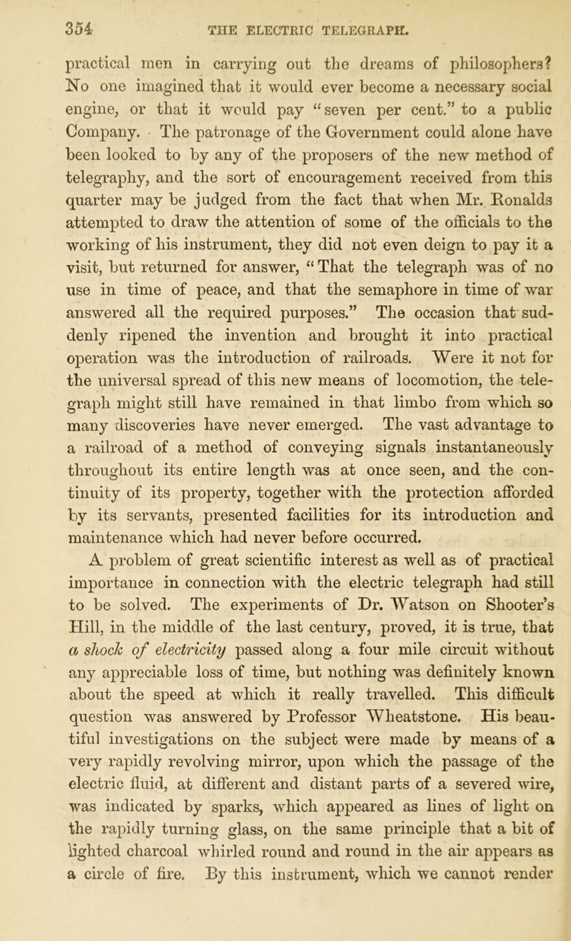 practical men in carrying out the dreams of philosophers? No one imagined that it would ever become a necessary social engine, or that it would pay “seven per cent.” to a public Company. The patronage of the Government could alone have been looked to by any of the proposers of the new method of telegraphy, and the sort of encouragement received from this quarter may be judged from the fact that when Mr. Ronalds attempted to draw the attention of some of the officials to the working of his instrument, they did not even deign to pay it a visit, but returned for answer, “ That the telegraph was of no use in time of peace, and that the semaphore in time of war answered all the required purposes.” The occasion that sud- denly ripened the invention and brought it into practical operation was the introduction of railroads. Were it not for the universal spread of this new means of locomotion, the tele- graph might still have remained in that limbo from which so many discoveries have never emerged. The vast advantage to a railroad of a method of conveying signals instantaneously throughout its entire length was at once seen, and the con- tinuity of its property, together with the protection afforded by its servants, presented facilities for its introduction and maintenance which had never before occurred. A problem of great scientific interest as well as of practical importance in connection with the electric telegraph had still to be solved. The experiments of Dr. Watson on Shooter’s Hill, in the middle of the last century, proved, it is true, that a shock of electricity passed along a four mile circuit without any appreciable loss of time, but nothing was definitely known about the speed at which it really travelled. This difficult question was answered by Professor Wheatstone. His beau- tiful investigations on the subject were made by means of a very rapidly revolving mirror, upon which the passage of the electric fluid, at different and distant parts of a severed wire, was indicated by sparks, which appeared as lines of light on the rapidly turning glass, on the same principle that a bit of lighted charcoal whirled round and round in the air appears as a circle of fire. By this instrument, which we cannot render