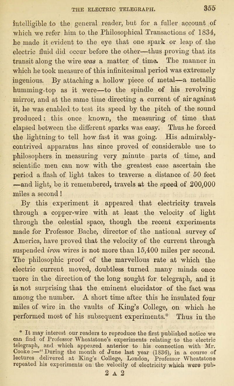 intelligible to the general reader, but for a fuller account of which we refer him to the Philosophical Transactions of 1834, he made it evident to the eye that one spark or leap of the electric fluid did occur before the other—thus proving that its transit along the wire was a matter of time. The manner in which he took measure of this infinitesimal period was extremely ingenious. By attaching a hollow piece of metal—a metallic humming-top as it were—to the spindle of his revolving mirror, and at the same time directing a current of air against it, he was enabled to test its speed by the pitch of the sound produced: this once known, the measuring of time that elapsed between the different sparks was easy. Thus he forced the lightning to tell how fast it was going. His admirably- contrived apparatus has since proved of considerable use to philosophers in measuring very minute parts of time, and scientific men can now with the greatest ease ascertain the period a flash of light takes to traverse a distance of 50 feet »—and light, be it remembered, travels at the speed of 200,000 miles a second! By this experiment it appeared that electricity travels through a copper-wire with at least the velocity of light through the celestial space, though the recent experiments made for Professor Bache, director of the national survey of America, have proved that the velocity of the current through suspended iron wires is not more than 15,400 miles per second. The philosophic proof of the marvellous rate at which the electric current moved, doubtless turned many minds once more in the direction of the long sought for telegraph, and it is not surprising that the eminent elucidator of the fact was among the number. A short time after this he insulated four miles of wire in the vaults of King’s College, on which he performed most of his subsequent experiments.* Thus in the * It may interest our readers to reproduce the first published notice we can find of Professor Wheatstone’s experiments relating to the electric telegraph, and which appeared anterior to his connection with Mr. Cooke:—“During the month of June last year (1836), in a course of lectures delivered at King’s College, London, Professor Wheatstone repeated his experiments on the velocity of electricity which were pub- 2 a 2
