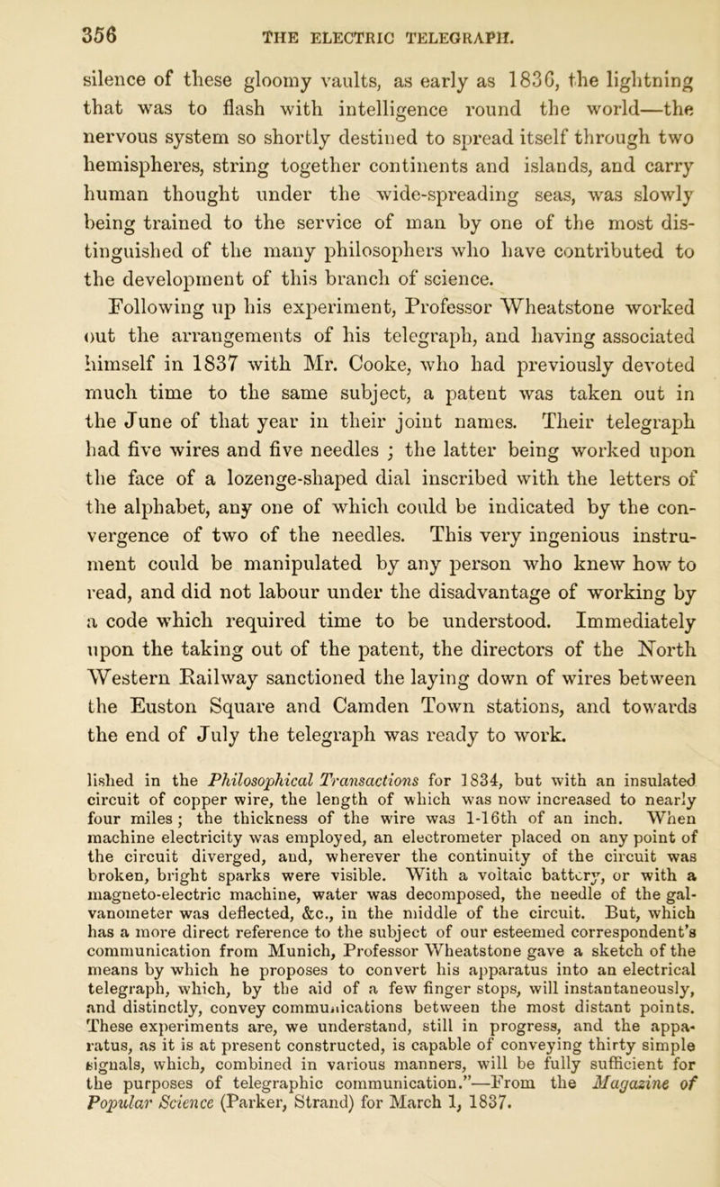 silence of these gloomy vaults, as early as 1836, the lightning that was to flash with intelligence round the world—the nervous system so shortly destined to spread itself through two hemispheres, string together continents and islands, and carry human thought under the wide-spreading seas, was slowly being trained to the service of man by one of the most dis- tinguished of the many philosophers who have contributed to the development of this branch of science. Following up his experiment, Professor Wheatstone worked out the arrangements of his telegraph, and having associated himself in 1837 with Mr. Cooke, who had previously devoted much time to the same subject, a patent was taken out in the June of that year in their joint names. Their telegraph had five wires and five needles ; the latter being worked upon the face of a lozenge-shaped dial inscribed with the letters of the alphabet, any one of which could be indicated by the con- vergence of two of the needles. This very ingenious instru- ment could be manipulated by any person who knew how to read, and did not labour under the disadvantage of working by a code which required time to be understood. Immediately upon the taking out of the patent, the directors of the North Western Railway sanctioned the laying down of wires between the Euston Square and Camden Town stations, and towards the end of July the telegraph was ready to work. lislied in the Philosophical Transactions for 1834, but with an insulated circuit of copper wire, the length of which was now increased to nearly four miles; the thickness of the wire was 1-16th of an inch. When machine electricity was employed, an electrometer placed on any point of the circuit diverged, aud, wherever the continuity of the circuit was broken, bright sparks were visible. With a voltaic battery, or with a magneto-electric machine, water was decomposed, the needle of the gal- vanometer was deflected, &c., in the middle of the circuit. But, which has a more direct reference to the subject of our esteemed correspondent’s communication from Munich, Professor Wheatstone gave a sketch of the means by which he proposes to convert his apparatus into an electrical telegraph, which, by the aid of a few finger stops, will instantaneously, and distinctly, convey commuiiications between the most distant points. These experiments are, we understand, still in progress, and the appa- ratus, as it is at present constructed, is capable of conveying thirty simple signals, which, combined in various manners, will be fully sufficient for the purposes of telegraphic communication.”—From the Magazine of Popular Science (Parker, Strand) for March 1, 1837.