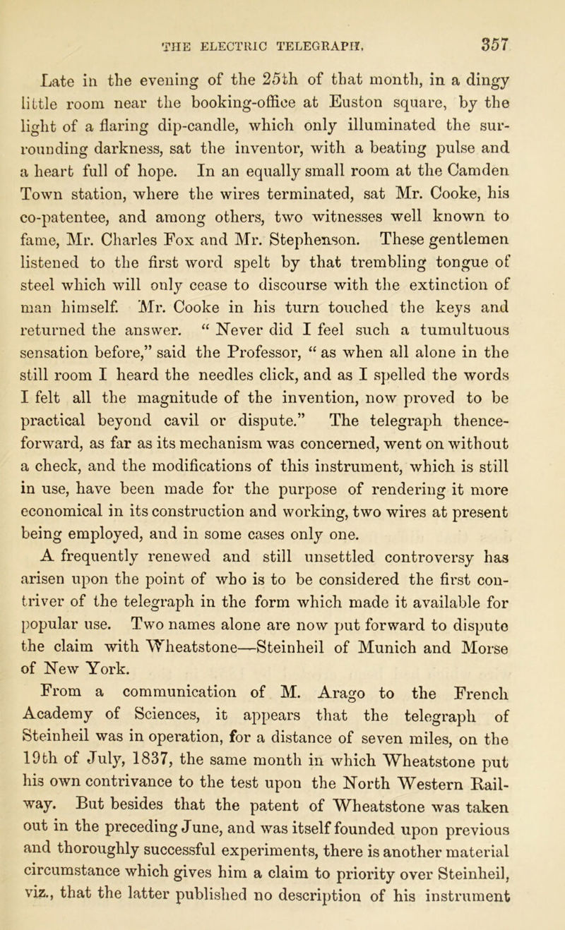Late in the evening of the 25th of that month, in a dingy little room near the booking-office at Euston square, by the light of a flaring dip-candle, which only illuminated the sur- rounding darkness, sat the inventor, with a beating pulse and a heart full of hope. In an equally small room at the Camden Town station, where the wires terminated, sat Mr. Cooke, his co-patentee, and among others, two witnesses well known to fame, Mr. Charles Fox and Mr. Stephenson. These gentlemen listened to the first word spelt by that trembling tongue of steel which will only cease to discourse with the extinction of man himself. Mr. Cooke in his turn touched the keys and returned the answer. “ Never did I feel such a tumultuous sensation before,” said the Professor, “ as when all alone in the still room I heard the needles click, and as I spelled the words I felt all the magnitude of the invention, now proved to be practical beyond cavil or dispute.” The telegraph thence- forward, as far as its mechanism was concerned, went on without a check, and the modifications of this instrument, which is still in use, have been made for the purpose of rendering it more economical in its construction and working, two wires at present being employed, and in some cases only one. A frequently renewed and still unsettled controversy has arisen upon the point of who is to be considered the first con- triver of the telegraph in the form which made it available for popular use. Two names alone are now put forward to dispute the claim with Wheatstone—Steinheil of Munich and Morse of New York. From a communication of M. Arago to the French Academy of Sciences, it appears that the telegraph of Steinheil was in operation, for a distance of seven miles, on the 19th of July, 1837, the same month in which Wheatstone put his own contrivance to the test upon the North Western Rail- way. But besides that the patent of Wheatstone was taken out in the preceding June, and was itself founded upon previous and thoroughly successful experiments, there is another material circumstance which gives him a claim to priority over Steinheil, viz., that the latter published no description of his instrument
