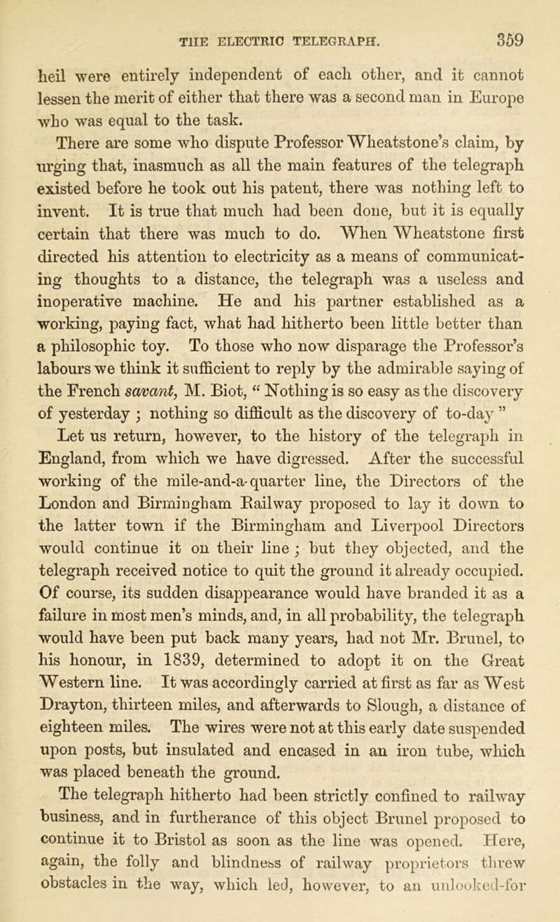 lieil were entirely independent of each other, and it cannot lessen the merit of either that there was a second man in Europe who was equal to the task. There are some who dispute Professor Wheatstone’s claim, by urging that, inasmuch as all the main features of the telegraph existed before he took out his patent, there was nothing left to invent. It is true that much had been done, but it is equally certain that there was much to do. When Wheatstone first directed his attention to electricity as a means of communicat- ing thoughts to a distance, the telegraph was a useless and inoperative machine. He and his partner established as a working, paying fact, what had hitherto been little better than a philosophic toy. To those who now disparage the Professor’s labours we think it sufficient to reply by the admirable saying of the French savant, M. Biot, “ Nothing is so easy as the discovery of yesterday ; nothing so difficult as the discovery of to-day ” Let us return, however, to the history of the telegraph in England, from which we have digressed. After the successful working of the mile-and-a-quarter line, the Directors of the London and Birmingham Bailway proposed to lay it down to the latter town if the Birmingham and Liverpool Directors would continue it on their line ; but they objected, and the telegraph received notice to quit the ground it already occupied. Of course, its sudden disappearance would have branded it as a failure in most men’s minds, and, in all probability, the telegraph would have been put back many years, had not Mr. Brunei, to his honour, in 1839, determined to adopt it on the Great Western line. It was accordingly carried at first as far as West Drayton, thirteen miles, and afterwards to Slough, a distance of eighteen miles. The wires were not at this early date suspended upon posts, but insulated and encased in an iron tube, which was placed beneath the ground. The telegraph hitherto had been strictly confined to railway business, and in furtherance of this object Brunei proposed to continue it to Bristol as soon as the line was opened. Here, again, the folly and blindness of railway proprietors threw obstacles in the way, which led, however, to an unlooked-for