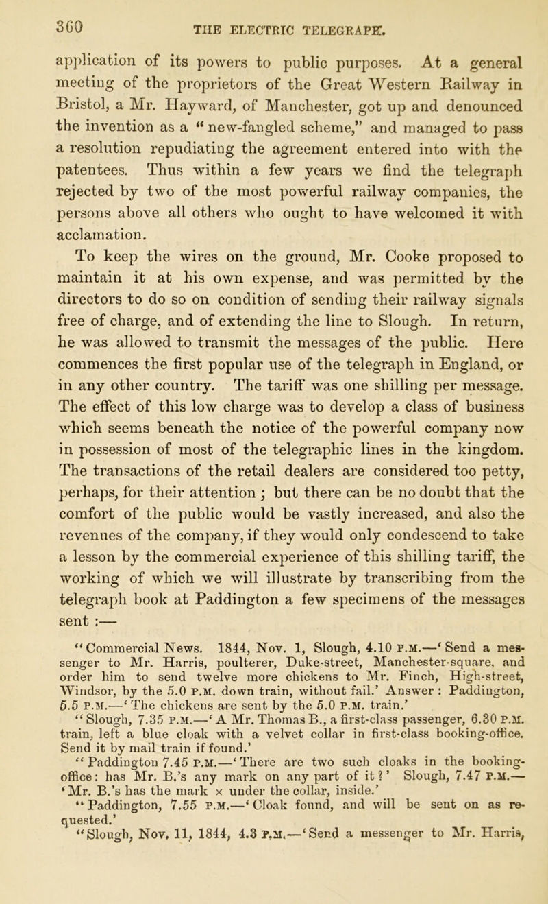 3G0 application of its powers to public purposes. At a general meeting of the proprietors of the Great Western Railway in Bristol, a Mr. Hayward, of Manchester, got up and denounced the invention as a “ new-fangled scheme,” and managed to pass a resolution repudiating the agreement entered into with the patentees. Thus within a few years we find the telegraph rejected by two of the most powerful railway companies, the persons above all others who ought to have welcomed it with acclamation. To keep the wires on the ground, Mr. Cooke proposed to maintain it at his own expense, and was permitted by the directors to do so on condition of sending their railway signals free of charge, and of extending the line to Slough. In return, he was allowed to transmit the messages of the public. Here commences the first popular use of the telegraph in England, or in any other country. The tariff was one shilling per message. The effect of this low charge was to develop a class of business which seems beneath the notice of the powerful company now in possession of most of the telegraphic lines in the kingdom. The transactions of the retail dealers are considered too petty, perhaps, for their attention ; but there can be no doubt that the comfort of the public would be vastly increased, and also the revenues of the company, if they would only condescend to take a lesson by the commercial experience of this shilling tariff, the working of which we will illustrate by transcribing from the telegraph book at Paddington a few specimens of the messages sent :— “ Commercial News. 1844, Nov. 1, Slough, 4.10 p.m.—‘Send a mes- senger to Mr. Harris, poulterer, Duke-street, Manchester-square, and order him to send twelve more chickens to Mr. Finch, High-street, Windsor, by the 5.0 p.m. down train, without fail.’ Answer : Paddington, 5.5 p.m.—‘ The chickens are sent by the 5.0 p.m. train.’ “ Slough, 7.35 p.m.—‘ A Mr. Thomas B., a first-class passenger, 6.30 P.M. train, left a blue cloak with a velvet collar in first-class booking-office. Send it by mail train if found.’ “ Paddington 7.45 P.M.—‘There are two such cloaks in the booking- office: has Mr. B.’s any mark on any part of it?’ Slough, 7.47 P.M.— ‘Mr. B.’s has the mark x under the collar, inside.’ “Paddington, 7.55 p.m.—‘Cloak found, and will be sent on as re- quested.’ “Slough, Nov, 11, 1844, 4.3 P.ii.—‘Send a messenger to Mr. Harris,