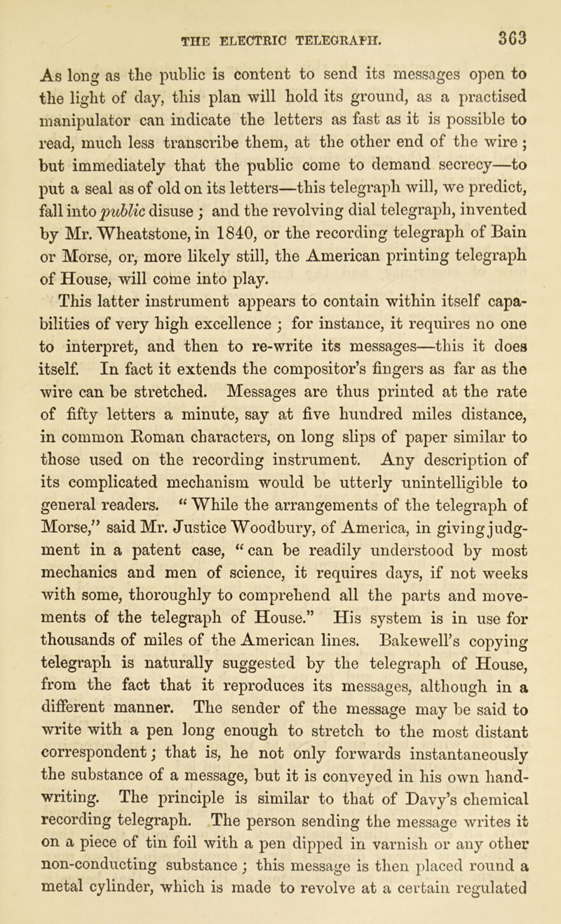 As long as the public is content to send its messages open to the light of day, this plan will hold its ground, as a practised manipulator can indicate the letters as fast as it is possible to read, much less transcribe them, at the other end of the wire; but immediately that the public come to demand secrecy—to put a seal as of old on its letters—this telegraph will, we predict, fall into public disuse ; and the revolving dial telegraph, invented by Mr. Wheatstone, in 1840, or the recording telegraph of Bain or Morse, or, more likely still, the American printing telegraph of House, will come into play. This latter instrument appears to contain within itself capa- bilities of very high excellence ; for instance, it requires no one to interpret, and then to re-write its messages—this it does itself. In fact it extends the compositor’s fingers as far as the wire can be stretched. Messages are thus printed at the rate of fifty letters a minute, say at five hundred miles distance, in common Homan characters, on long slips of paper similar to those used on the recording instrument. Any description of its complicated mechanism would be utterly unintelligible to general readers. “ While the arrangements of the telegraph of Morse,” said Mr. Justice Woodbury, of America, in giving judg- ment in a patent case, “ can be readily understood by most mechanics and men of science, it requires days, if not weeks with some, thoroughly to comprehend all the parts and move- ments of the telegraph of House.” His system is in use for thousands of miles of the American lines. Bakewell’s copying telegraph is naturally suggested by the telegraph of House, from the fact that it reproduces its messages, although in a different manner. The sender of the message may be said to write with a pen long enough to stretch to the most distant correspondent; that is, he not only forwards instantaneously the substance of a message, but it is conveyed in his own hand- writing. The principle is similar to that of Davy’s chemical recording telegraph. The person sending the message writes it on a piece of tin foil with a pen dipped in varnish or any other non-conducting substance; this message is then placed round a metal cylinder, which is made to revolve at a certain regulated