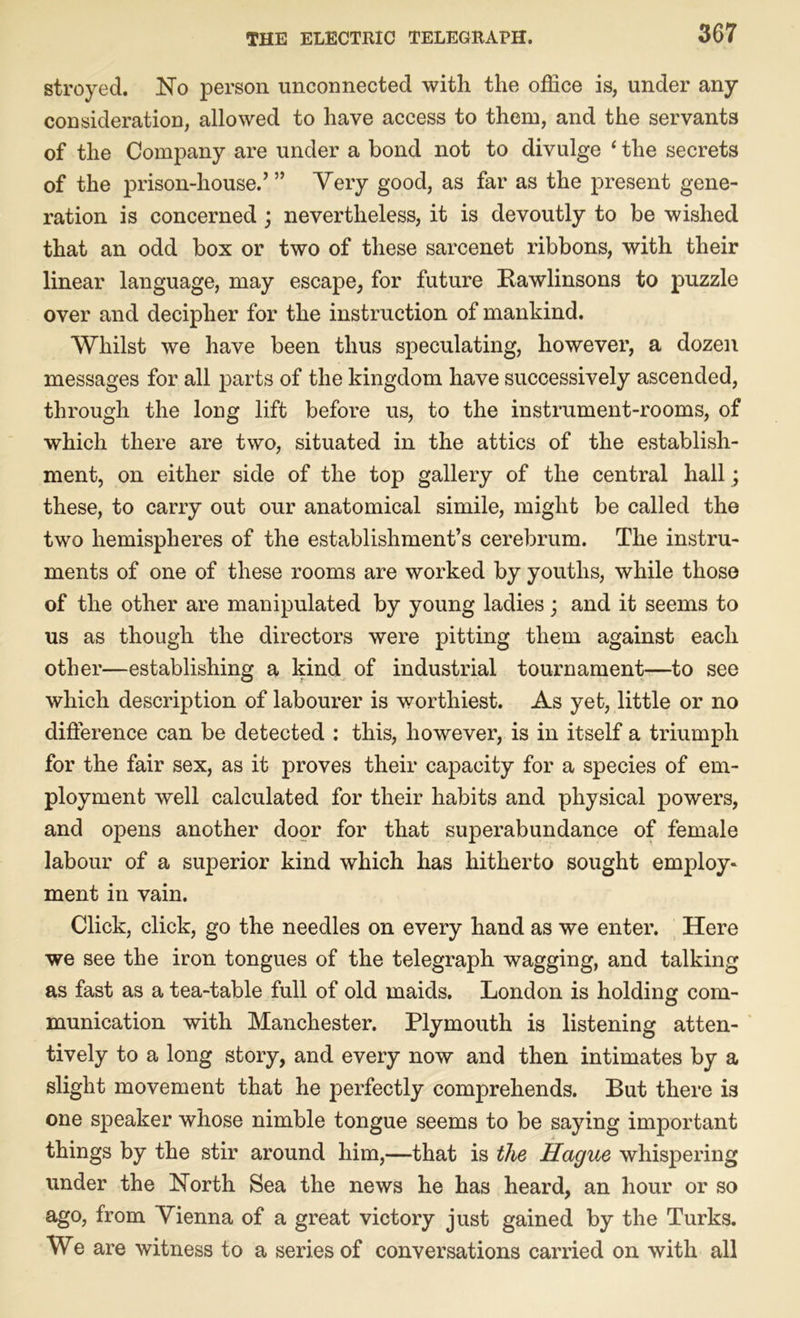 stroyed. No person unconnected with the office is, under any consideration, allowed to have access to them, and the servants of the Company are under a bond not to divulge 1 the secrets of the prison-house.’” Very good, as far as the present gene- ration is concerned ; nevertheless, it is devoutly to be wished that an odd box or two of these sarcenet ribbons, with their linear language, may escape, for future Bawlinsons to puzzle over and decipher for the instruction of mankind. Whilst we have been thus speculating, however, a dozen messages for all parts of the kingdom have successively ascended, through the long lift before us, to the instrument-rooms, of which there are two, situated in the attics of the establish- ment, on either side of the top gallery of the central hall ; these, to carry out our anatomical simile, might be called the two hemispheres of the establishment’s cerebrum. The instru- ments of one of these rooms are worked by youths, while those of the other are manipulated by young ladies; and it seems to us as though the directors were pitting them against each other—establishing a kind of industrial tournament—to see which description of labourer is worthiest. As yet, little or no difference can be detected : this, however, is in itself a triumph for the fair sex, as it proves their capacity for a species of em- ployment well calculated for their habits and physical powers, and opens another door for that superabundance of female labour of a superior kind which has hitherto sought employ- ment in vain. Click, click, go the needles on every hand as we enter. Here we see the iron tongues of the telegraph wagging, and talking as fast as a tea-table full of old maids. London is holding com- munication with Manchester. Plymouth is listening atten- tively to a long story, and every now and then intimates by a slight movement that he perfectly comprehends. But there is one speaker whose nimble tongue seems to be saying important things by the stir around him,—that is the Hague whispering under the North Sea the news he has heard, an hour or so ago, from Vienna of a great victory just gained by the Turks. We are witness to a series of conversations carried on with all