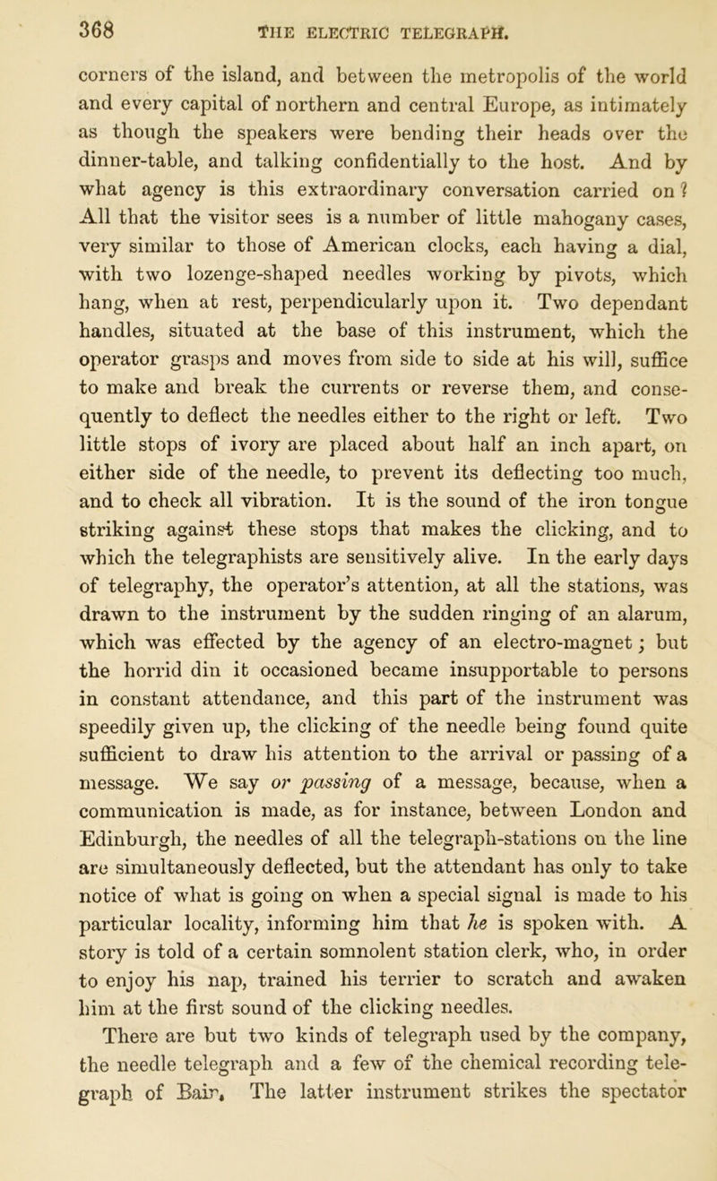 corners of the island, and between the metropolis of the world and every capital of northern and central Europe, as intimately as though the speakers were bending their heads over the dinner-table, and talking confidentially to the host. And by what agency is this extraordinary conversation carried on ? All that the visitor sees is a number of little mahogany cases, very similar to those of American clocks, each having a dial, with two lozenge-shaped needles working by pivots, which hang, when at rest, perpendicularly upon it. Two dependant handles, situated at the base of this instrument, which the operator grasps and moves from side to side at his will, suffice to make and break the currents or reverse them, and conse- quently to deflect the needles either to the right or left. Two little stops of ivory are placed about half an inch apart, on either side of the needle, to prevent its deflecting too much, and to check all vibration. It is the sound of the iron tongue striking against these stops that makes the clicking, and to which the telegraphists are sensitively alive. In the early days of telegraphy, the operator’s attention, at all the stations, was drawn to the instrument by the sudden ringing of an alarum, which was effected by the agency of an electro-magnet; but the horrid din it occasioned became insupportable to persons in constant attendance, and this part of the instrument was speedily given up, the clicking of the needle being found quite sufficient to draw his attention to the arrival or passing of a message. We say or passing of a message, because, when a communication is made, as for instance, between London and Edinburgh, the needles of all the telegraph-stations on the line are simultaneously deflected, but the attendant has only to take notice of what is going on when a special signal is made to his particular locality, informing him that he is spoken with. A story is told of a certain somnolent station clerk, who, in order to enjoy his nap, trained his terrier to scratch and awaken him at the first sound of the clicking needles. There are but two kinds of telegraph used by the company, the needle telegraph and a few of the chemical recording tele- graph of Bair, The latter instrument strikes the spectator