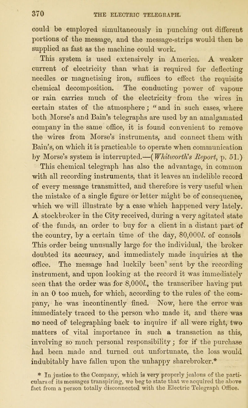 could be employed simultaneously in punching out different portions of the message, and the message-strips would then be supplied as fast as the machine could work. This system is used extensively in America. A weaker current of electricity than what is required for deflecting needles or magnetising iron, suffices to effect the requisite chemical decomposition. The conducting power of vapour or rain carries much of the electricity from the wires in certain states of the atmosphere; “ and in such cases, where both Morse’s and Bain’s telegraphs are used by an amalgamated company in the same office, it is found convenient to remove the wires from Morse’s instruments, and connect them with Bain’s, on which it is practicable to operate when communication by Morse’s system is interrupted.—(Whitworth's Report, p. 51.) This chemical telegraph has also the advantage, in common with all recording instruments, that it leaves an indelible record of every message transmitted, and therefore is very useful when the mistake of a single figure or letter might be of consequence, which we will illustrate by a case which happened very lately. A stockbroker in the City received, during a very agitated state of the funds, an order to buy for a client in a distant part of the country, by a certain time of the day, 80,000?. of consols This order being unusually large for the individual, the broker doubted its accuracy, and immediately made inquiries at the office. The message had luckily beeffi sent by the recording instrument, and upon looking at the record it was immediately seen that the order wras for 8,000?., the transcriber having put in an 0 too much, for which, according to the rules of the com- pany, he was incontinently fined. Now, here the error was immediately traced to the person who made it, and there was no need of telegraphing back to inquire if all were right, two matters of vital importance in such a transaction as this, involving so much personal responsibility; for if the purchase had been made and turned out unfortunate, the loss would indubitably have fallen upon the unhappy sharebroker.* * In justice to the Company, which is very properly jealous of the parti- culars of its messages transpiring, we beg to state that we acquired the above fact from a person totally disconnected with the Electric Telegraph Office.