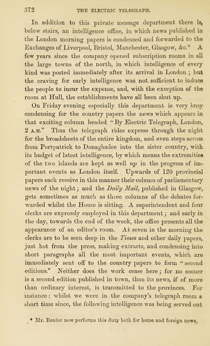 In addition to this private message department there is, below stairs, an intelligence office, in which news published in the London morning papers is condensed and forwarded to the Exchanges of Liverpool, Bristol, Manchester, Glasgow, &lcT A few years since the company opened subscription rooms in all the large towns of the north, in which intelligence of every kind was posted immediately after its arrival in London ; but the craving for early intelligence was not sufficient to induce the people to incur the expense, and, with the exception of the room at Hull, the establishments have all been shut up. On Friday evening especially this department is very busy condensing for the country papers the news which appears in that exciting column headed “ By Electric Telegraph, London, 2 a.m.” Thus the telegraph rides express through the night for the broadsheets of the entire kingdom, and even steps across from Portpatrick to Donaghadee into the sister country, with its budget of latest intelligence, by which means the extremities of the two islands are kept as well up in the progress of im- portant events as London itself. Upwards of 120 provincial papers each receive in this manner their column of parliamentary news of the night; and the Daily Mail, published in Glasgow, gets sometimes as much as three columns of the debates for- warded whilst the House is sitting. A superintendent and four clerks are expressly employed in this department; and early in the day, towards the end of the week, the office presents all the appearance of an editor’s room. At seven in the morning the clerks are to be seen deep in the Times and other daily papers, just hot from the press, making extracts, and condensing into short paragraphs all the most important events, which are immediately sent off to the country papers to form “ second editions.” Neither does the work cease here; for no sooner is a second edition published in town, than its news, if of more than ordinary interest, is transmitted to the provinces. For instance : whilst we were in the company’s telegraph room a short time since, the following intelligence was being served out * Mr. Reuter now performs this duty both for home and foreign news,
