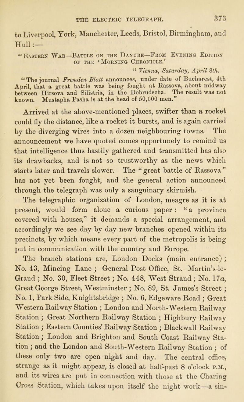 to Liverpool, York, Manchester, Leeds, Bristol, Birmingham, and Hull :— “ Eastern War—Battle on the Danube—From Evening Edition of the ‘Morning Chronicle.’ “ Vienna, Saturday, April 8th. “The journal Fremden Blatt announces, under date of Bucharest, 4th April, that a great battle was being fought at Rassova, about midway between Hirsova and Silistria, in the Dobrudscha. The result was not known. Mustapha Pasha is at the head of 50,000 men.” Arrived at the above-mentioned places, swifter than a rocket could fly the distance, like a rocket it bursts, and is again carried by the diverging wires into a dozen neighbouring towns. The announcement we have quoted comes opportunely to remind us that intelligence thus hastily gathered and transmitted has also its drawbacks, and is not so trustworthy as the news which starts later and travels slower. The “ great battle of Bassova ” has not yet been fought, and the general action announced through the telegraph was only a sanguinary skirmish. The telegraphic organization of London, meagre as it is at present, would form alone a curious paper : “ a province covered with houses,” it demands a special arrangement, and accordingly we see day by day new branches opened within its precincts, by which means every part of the metropolis is being put in communication with the country and Europe. The branch stations are, London Docks (main entrance) ; Ho. 43, Mincing Lane ; General Post Office, St. Martin’s-lc- Grand ; No. 30, Fleet Street; No. 448, West Strand; No. 17a, Great George Street, Westminster; No. 89, St. James’s Street ; No. 1, Park Side, Kniglitsbridge ; No. G, Edgeware Boad ; Great Western Bail way Station ; London and North-Western Bail way Station; Great Northern Bailway Station ; Highbury Bailway Station ; Eastern Counties’ Bailway Station ; Blackwall Bailway Station; London and Brighton and South Coast Bail way Sta- tion ; and the London and South-Western Bail way Station ; of these only two are open night and day. The central office, strange as it might appear, is closed at half-past 8 o’clock p.m., and its wires are put in connection with those at the Charing Cross Station, which takes upon itself the night work—a sin-