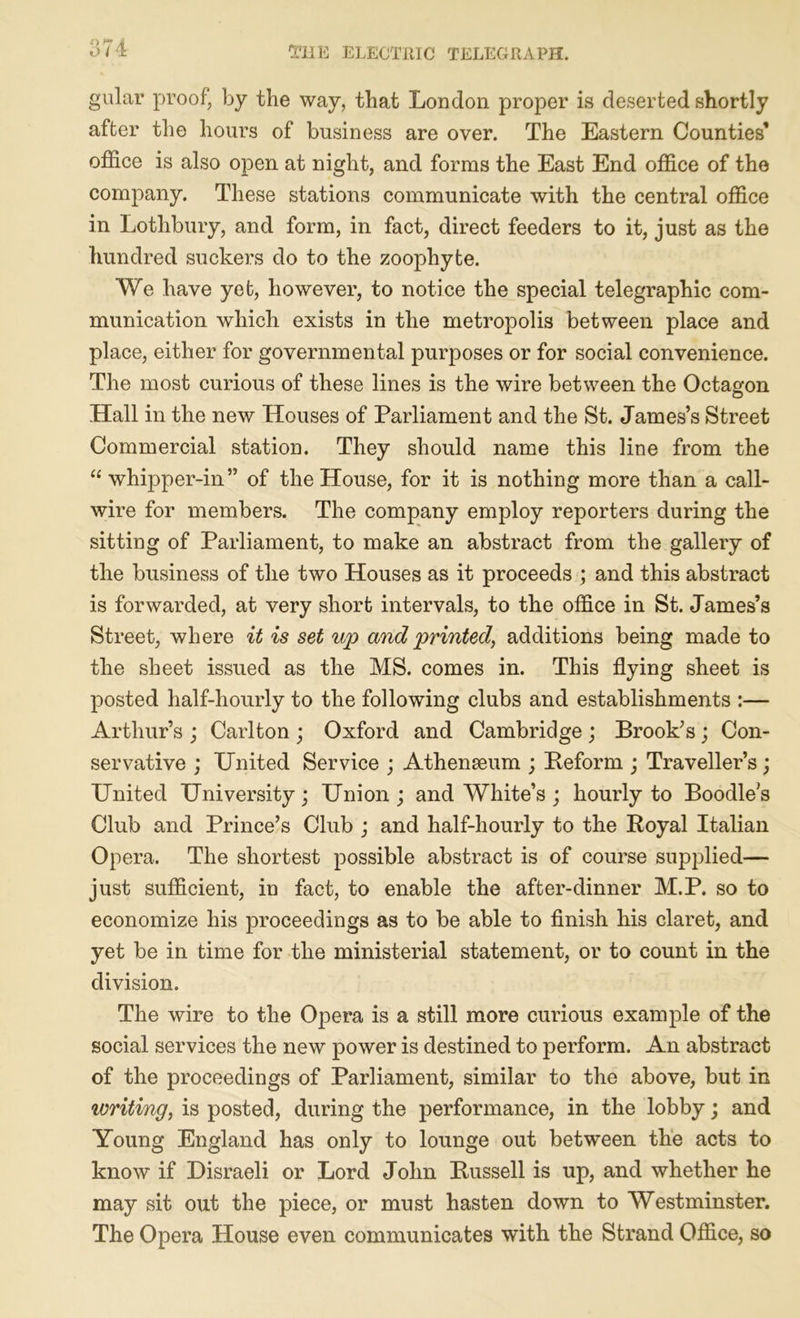 gular proof, by the way, that London proper is deserted shortly after the hours of business are over. The Eastern Counties* office is also open at night, and forms the East End office of the company. These stations communicate with the central office in Lothbury, and form, in fact, direct feeders to it, just as the hundred suckers do to the zoophyte. We have yet, however, to notice the special telegraphic com- munication which exists in the metropolis between place and place, either for governmental purposes or for social convenience. The most curious of these lines is the wire between the Octagon Hall in the new Houses of Parliament and the St. James’s Street Commercial station. They should name this line from the “whipper-in” of the House, for it is nothing more than a call- wire for members. The company employ reporters during the sitting of Parliament, to make an abstract from the gallery of the business of the two Houses as it proceeds ; and this abstract is forwarded, at very short intervals, to the office in St. James’s Street, where it is set up and printed, additions being made to the sheet issued as the MS. comes in. This flying sheet is posted half-hourly to the following clubs and establishments :— Arthur’s ; Carlton ; Oxford and Cambridge ; Brook’s ; Con- servative ; United Service ; Athenaeum ; Beform ; Traveller’s; United University; Union; and White’s; hourly to Boodles Club and Prince’s Club ; and half-hourly to the Royal Italian Opera. The shortest possible abstract is of course supplied— just sufficient, in fact, to enable the after-dinner M.P. so to economize his proceedings as to be able to finish his claret, and yet be in time for the ministerial statement, or to count in the division. The wire to the Opera is a still more curious example of the social services the new power is destined to perform. An abstract of the proceedings of Parliament, similar to the above, but in writing, is posted, during the performance, in the lobby; and Young England has only to lounge out between the acts to know if Disraeli or Lord John Russell is up, and whether he may sit out the piece, or must hasten down to Westminster. The Opera House even communicates with the Strand Office, so