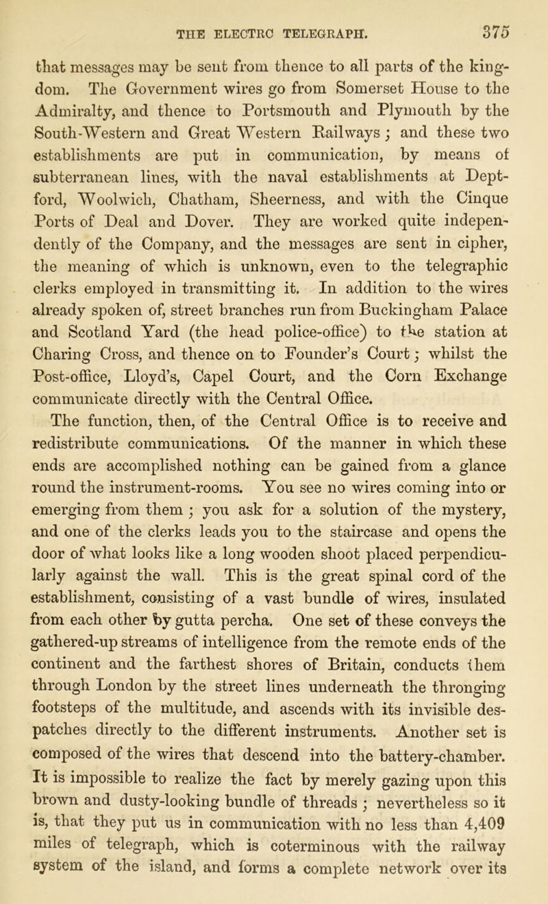 tliat messages may be sent from thence to all parts of the king- dom. The Government wires go from Somerset House to the Admiralty, and thence to Portsmouth and Plymouth by the South-Western and Great Western Pail ways ; and these two establishments are put in communication, by means of subterranean lines, with the naval establishments at Dept- ford, Woolwich, Chatham, Sheerness, and with the Cinque Ports of Deal and Dover. They are worked quite indepen- dently of the Company, and the messages are sent in cipher, the meaning of which is unknown, even to the telegraphic clerks employed in transmitting it. In addition to the wires already spoken of, street branches run from Buckingham Palace and Scotland Yard (the head police-office) to the station at Charing Cross, and thence on to Founder’s Court; whilst the Post-office, Lloyd’s, Capel Court, and the Corn Exchange communicate directly with the Central Office. The function, then, of the Central Office is to receive and redistribute communications. Of the manner in which these ends are accomplished nothing can be gained from a glance round the instrument-rooms. You see no wires coming into or emerging from them ; you ask for a solution of the mystery, and one of the clerks leads you to the staircase and opens the door of what looks like a long wooden shoot placed perpendicu- larly against the wall. This is the great spinal cord of the establishment, consisting of a vast bundle of wires, insulated from each other by gutta percha. One set of these conveys the gathered-up streams of intelligence from the remote ends of the continent and the farthest shores of Britain, conducts fliem through London by the street lines underneath the thronging footsteps of the multitude, and ascends with its invisible des- patches directly to the different instruments. Another set is composed of the wires that descend into the battery-chamber. It is impossible to realize the fact by merely gazing upon this brown and dusty-looking bundle of threads ; nevertheless so it is, that they put us in communication with no less than 4,409 miles of telegraph, which is coterminous with the railway system of the island, and forms a complete network over its