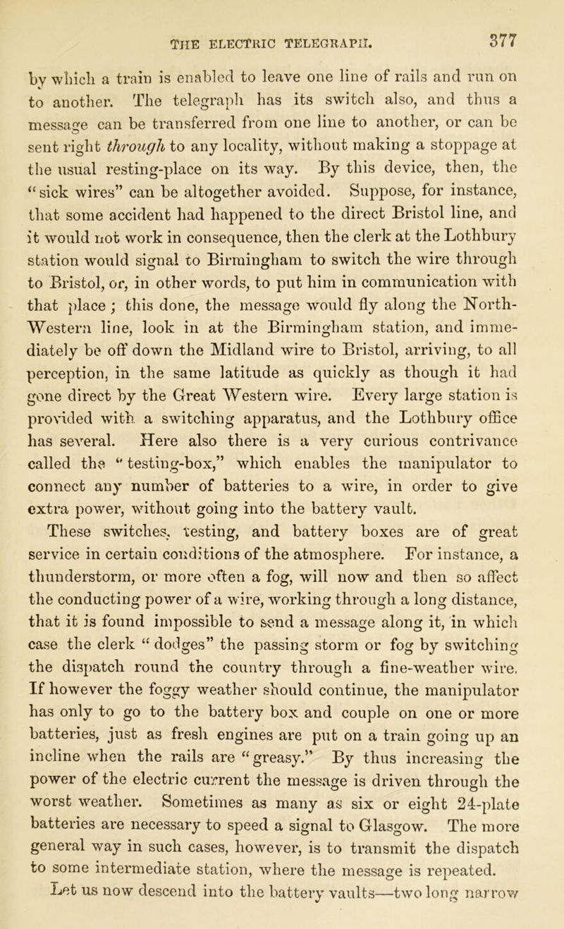 by which a train is enabled to leave one line of rails and run on t- to another. The telegraph has its switch also, and thus a message can be transferred from one line to another, or can be sent right through to any locality, without making a stoppage at the usual resting-place on its way. By this device, then, the “sick wires” can be altogether avoided. Suppose, for instance, that some accident had happened to the direct Bristol line, and it would not work in consequence, then the clerk at the Lothbury station would signal to Birmingham to switch the wire through to Bristol, or, in other words, to put him in communication with that place ; this done, the message would fly along the North- Western line, look in at the Birmingham station, and imme- diately be off down the Midland wire to Bristol, arriving, to all perception, in the same latitude as quickly as though it had gone direct by the Great Western wire. Every large station is provided with a switching apparatus, and the Lothbury office has several. Here also there is a very curious contrivance called the *' testing-box,” which enables the manipulator to connect any number of batteries to a wire, in order to give extra power, without going into the battery vault. These switches, testing, and battery boxes are of great service in certain conditions of the atmosphere. For instance, a thunderstorm, or more often a fog, will now and then so affect the conducting power of a wire, working through a long distance, that it is found impossible to send a message along it, in which case the clerk “ dodges” the passing storm or fog by switching the dispatch round the country through a fine-weather wire, If however the foggy weather should continue, the manipulator has only to go to the battery box and couple on one or more batteries, just as fresh engines are put on a train going up an incline when the rails are “ greasy.” By thus increasing the power of the electric current the message is driven through the worst weather. Sometimes as many as six or eight 24-plate batteries are necessary to speed a signal to Glasgow. The more general way in such cases, however, is to transmit the dispatch to some intermediate station, where the message is repeated. Let us now descend into the battery vaults—two long narrow