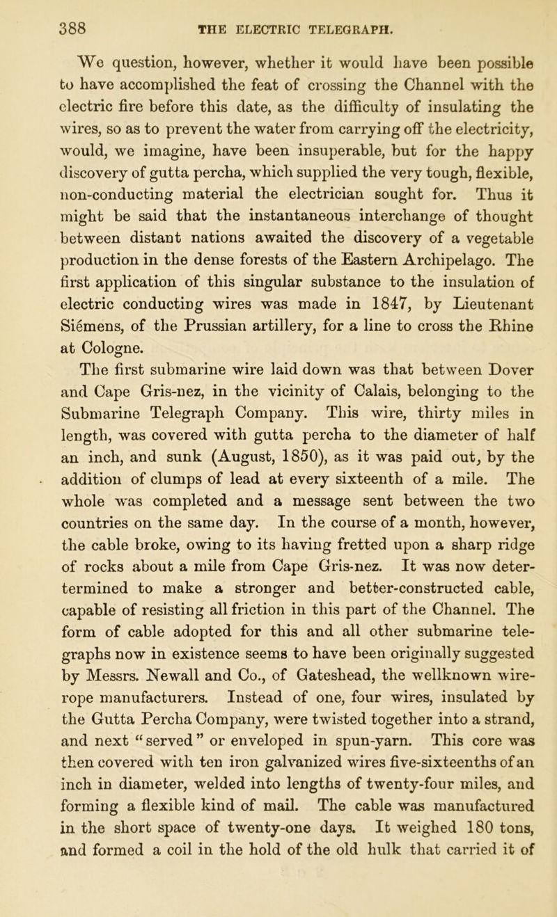 We question, however, whether it would have been possible to have accomplished the feat of crossing the Channel with the electric fire before this date, as the difficulty of insulating the wires, so as to prevent the water from carrying off the electricity, would, we imagine, have been insuperable, but for the happy discovery of gutta percha, which supplied the very tough, flexible, non-conducting material the electrician sought for. Thus it might be said that the instantaneous interchange of thought between distant nations awaited the discovery of a vegetable production in the dense forests of the Eastern Archipelago. The first application of this singular substance to the insulation of electric conducting wires was made in 1847, by Lieutenant Siemens, of the Prussian artillery, for a line to cross the Rhine at Cologne. The first submarine wire laid down was that between Dover and Cape Gris-nez, in the vicinity of Calais, belonging to the Submarine Telegraph Company. This wire, thirty miles in length, was covered with gutta percha to the diameter of half an inch, and sunk (August, 1850), as it was paid out, by the addition of clumps of lead at every sixteenth of a mile. The whole was completed and a message sent between the two countries on the same day. In the course of a month, however, the cable broke, owing to its having fretted upon a sharp ridge of rocks about a mile from Cape Gris-nez. It was now deter- termined to make a stronger and better-constructed cable, capable of resisting all friction in this part of the Channel. The form of cable adopted for this and all other submarine tele- graphs now in existence seems to have been originally suggested by Messrs. Newall and Co., of Gateshead, the wellknown wire- rope manufacturers. Instead of one, four wires, insulated by the Gutta Percha Company, were twisted together into a strand, and next “ served ” or enveloped in spun-yarn. This core was then covered with ten iron galvanized wires five-sixteenths of an inch in diameter, welded into lengths of twenty-four miles, and forming a flexible kind of mail. The cable was manufactured in the short space of twenty-one days. It weighed 180 tons, and formed a coil in the hold of the old hulk that carried it of