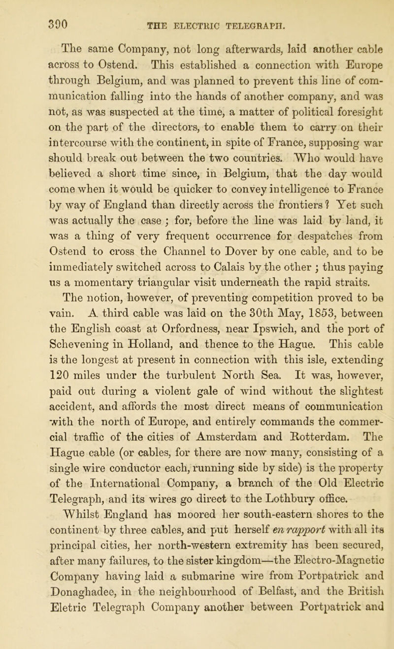 The same Company, not long afterwards, laid another cable across to Ostend. This established a connection with Europe through Belgium, and was planned to prevent this line of com- munication falling into the hands of another company, and was not, as was suspected at the time, a matter of political foresight on the part of the directors, to enable them to carry on their intercourse with the continent, in spite of France, supposing war should break out between the two countries. Who would have believed a short time since, in Belgium, that the day would come when it would be quicker to convey intelligence to France by way of England than directly across the frontiers'? Yet such was actually the case ; for, before the line was laid by land, it was a thing of very frequent occurrence for despatches from Ostend to cross the Channel to Dover by one cable, and to be immediately switched across to Calais by the other ; thus paying us a momentary triangular visit underneath the rapid straits. The notion, however, of preventing competition proved to be vain. A third cable was laid on the 30th May, 1853, between the English coast at Orfordness, near Ipswich, and the port of Schevening in Holland, and thence to the Hague. This cable is the longest at present in connection with this isle, extending 120 miles under the turbulent North Sea. It was, however, paid out during a violent gale of wind without the slightest accident, and affords the most direct means of communication with the north of Europe, and entirely commands the commer- cial traffic of the cities of Amsterdam and [Rotterdam. The Hague cable (or cables, for there are now many, consisting of a single wire conductor each, running side by side) is the property of the International Company, a branch of the Old Electric Telegraph, and its wires go direct to the Lothbury office. Whilst England has moored her south-eastern shores to the continent by three cables, and put herself en rapport with all its principal cities, her north-western extremity has been secured, after many failures, to the sister kingdom—the Electro-Magnetic Company having laid a submarine wire from Portpatrick and Donaghadee, in the neighbourhood of Belfast, and the British Eletric Telegraph Company another between Portpatrick and