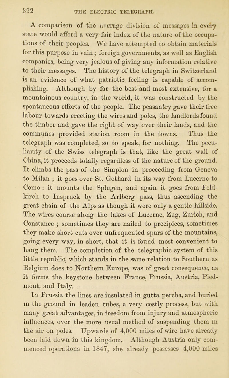 A comparison cf the average division of messages in every state would afford a very fair index of the nature of the occupa- tions of their peoples. We have attempted to obtain materials for this purpose in vain; foreign governments, as well as English companies, being very jealous of giving any information relative to their messages. The history of the telegraph in Switzerland is an evidence of what patriotic feeling is capable of accom- plishing. Although by far the best and most extensive, for a mountainous country, in the world, it was constructed by the spontaneous efforts of the people. The peasantry gave their free labour towards erecting the wires and poles, the landlords found the timber and gave the right of way ever their lands, and the communes provided station room in the towns. Thus the telegraph was completed, so to speak, for nothing. The pecu- liarity of the Swiss telegraph is that, like the great wall of China, it proceeds totally regardless of the nature of the ground. It climbs the pass of the Simplon in proceeding from Geneva to Milan ; it goes over St. Gothard in its way from Lucerne to Como : it mounts the Splugen, and again it goes from Feld- kirch to Inspruck by the Arlberg pass, thus ascending the great chain of the Alps as though it were only a gentle hillside. The wires course along the lakes of Lucerne, Zug, Zurich, and Constance ; sometimes they are nailed to precipices, sometimes they make short cuts over unfrequented spurs of the mountains, going every way, in short, that it is found most convenient to hang them. The completion of the telegraphic system of this little republic, which stands in the same relation to Southern as Belgium does to Northern Europe, was of great consequence, as it forms the keystone between France, Prussia, Austria, Pied- mont, and Italy. In Prussia the lines are insulated in gutta percha, and buried m the ground in leaden tubes, a very costly process, but with many great advantages, in freedom from injury and atmospheric influences, over the more usual method of suspending them in the air on poles. Upwards of 4,000 miles of wire have already been laid clown in this kingdom. Although Austria only com- menced operations in 1847, she already possesses 4,000 miles