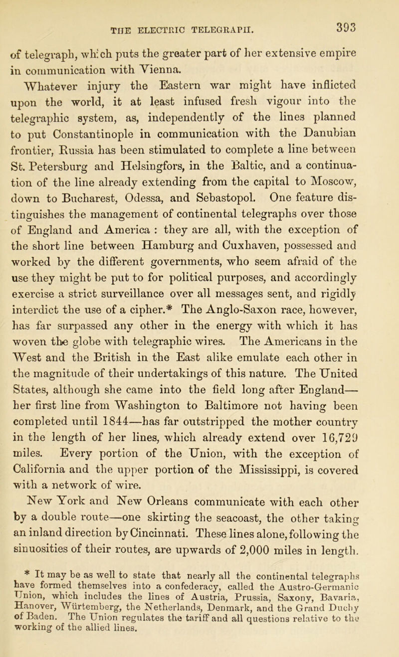 of telegraph, which puts the greater part of her extensive empire in communication with Vienna. Whatever injury the Eastern war might have inflicted upon the world, it at least infused fresh vigour into the telegraphic system, as, independently of the lines planned to put Constantinople in communication with the Danubian frontier, Russia has been stimulated to complete a line between St. Petersburg and Helsingfors, in the Baltic, and a continua- tion of the line already extending from the capital to Moscow, down to Bucharest, Odessa, and Sebastopol. One feature dis- tinguishes the management of continental telegraphs over those of England and America : they are all, with the exception of the short line between Hamburg and Cuxhaven, possessed and worked by the different governments, who seem afraid of the use they might be put to for political purposes, and accordingly exercise a strict surveillance over all messages sent, and rigidly interdict the use of a cipher.* The Anglo-Saxon race, however, ha3 far surpassed any other in the energy with which it has woven the globe with telegraphic wires. The Americans in the West and the British in the East alike emulate each other in the magnitude of their undertakings of this nature. The United States, although she came into the field long after England— her first line from Washington to Baltimore not having been completed until 1844—has far outstripped the mother country in the length of her lines, which already extend over 10,729 miles. Every portion of the Union, with the exception of California and the upper portion of the Mississippi, is covered with a network of wire. New York and New Orleans communicate with each other by a double route—one skirting the seacoast, the other taking an inland direction by Cincinnati. These lines alone, following the sinuosities of their routes, are upwards of 2,000 miles in length. * It may be as well to state that nearly all the continental telegraphs have formed themselves into a confederacy, called the Austro-Germanic Union, which includes the lines of Austria, Prussia, Saxony, Bavaria, Hanover, Wurtemberg, the Netherlands, Denmark, and the Grand Duchy of Baden. The Union regulates the tariff and all questions relative to the working of the allied lines.