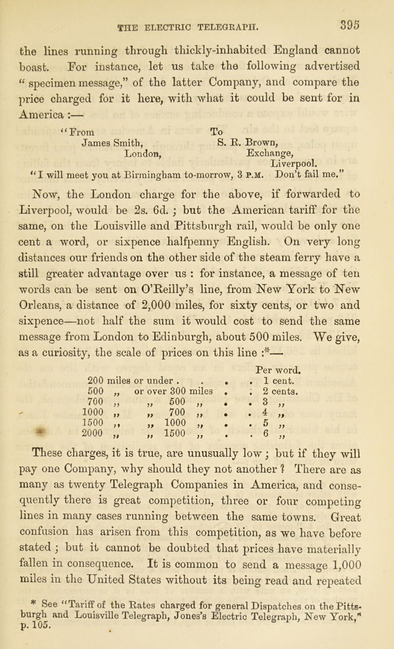 the lines running through thickly-inhabited England cannot boast. For instance, let us take the following advertised “ specimen message,” of the latter Company, and compare the price charged for it here, with what it could be sent for in America :— “From To James Smith, S. B. Brown, London, Exchange, Liverpool. “I will meet you at Birmingham to-morrow, 3 P.M. Don’t fail me.” Now, the London charge for the above, if forwarded to Liverpool, would be 2s. 6d. ; but the American tariff for the same, on the Louisville and Pittsburgh rail, would be only one cent a word, or sixpence halfpenny English. On very long distances our friends on the other side of the steam ferry have a still greater advantage over us : for instance, a message of ten words can be sent on O’Reilly’s line, from New York to New Orleans, a distance of 2,000 miles, for sixty cents, or two and sixpence—not half the sum it would cost to send the same message from London to Edinburgh, about 500 miles. We give, as a curiosity, the scale of prices on this line :*■— Per word. 200 miles or under . • . 1 cent. 500 „ or over 300 miles • ; 2 cents. 700 „ „ 500 „ • • 3 ,, 1000 „ „ 700 „ • . 4 „ 1500 ,, „ 1000 „ • • & }} 2000 „ „ 1500 „ • . 6 „ These charges, it is true, are unusually low; but if they will pay one Company, why should they not another ? There are as many as twenty Telegraph Companies in America, and conse- quently there is great competition, three or four competing lines in many cases running between the same towns. Great confusion has arisen from this competition, as we have before stated j but it cannot be doubted that prices have materially fallen in consequence. It is common to send a message 1,000 miles in the United States without its being read and repeated * See “Tariff of the Bates charged for general Dispatches on the Pitts- burgh and Louisville Telegraph, Jones’s Electric Telegraph, New York,” p. 105.