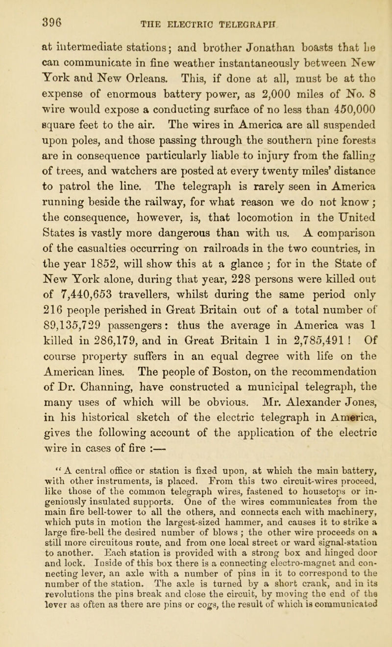 at intermediate stations; and brother Jonathan boasts that he can communicate in fine weather instantaneously between New York and New Orleans. This, if done at all, must be at tho expense of enormous battery power, as 2,000 miles of No. 8 wire would expose a conducting surface of no less than 450,000 Bquare feet to the air. The wires in America are all suspended upon poles, and those passing through the southern pine forests are in consequence particularly liable to injury from the falling of trees, and watchers are posted at every twenty miles’ distance to patrol the line. The telegraph is rarely seen in America running beside the railway, for what reason we do not know; the consequence, however, is, that locomotion in the United States is vastly more dangerous than with us. A comparison of the casualties occurring on railroads in the two countries, in the year 1852, will show this at a glance ; for in the State of New York alone, during that year, 228 persons were killed out of 7,440,653 travellers, whilst during the same period only 216 people perished in Great Britain out of a total number of 89,135,729 passengers: thus the average in America was 1 killed in 286,179, and in Great Britain 1 in 2,785,491 ! Of course property suffers in an equal degree with life on the American lines. The people of Boston, on the recommendation of Dr. Channing, have constructed a municipal telegraph, the many uses of which will be obvious. Mr. Alexander Jones, in his historical sketch of the electric telegraph in America, gives the following account of the application of the electric wire in cases of fire :— “ A central office or station is fixed upon, at which the main battery, with other instruments, is placed. From this two circuit-wires proceed, like those of the common telegraph wires, fastened to housetops or in- geniously insulated supports. One of the wires communicates from the main fire bell-tower to all the others, and connects each with machinery, which puts in motion the largest-sized hammer, and causes it to strike a large fire-bell the desired number of blows ; the other wire proceeds on a still more circuitous route, and from one local street or ward signal-station to another. Each station is provided with a strong box and hinged door and lock. Inside of this box there is a connecting electro-magnet and con- necting lever, an axle with a number of pins in it to correspond to the number of the station. The axle is turned by a short crank, and in its revolutions the pins break and close the circuit, by moving the end of the lever as often as there are pins or cogs, the result of which is communicated