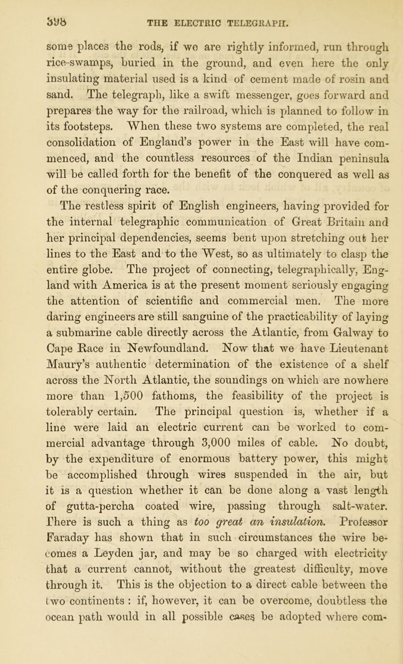 some places the rods, if wo are rightly informed, run through rice-swamps, buried in the ground, and even here the only insulating material used is a kind of cement made of rosin and sand. The telegraph, like a swift messenger, goes forward and prepares the way for the railroad, which, is planned to follow in its footsteps. When these two systems are completed, the real consolidation of England’s power in the East will have com- menced, and the countless resources of the Indian peninsula will be called forth for the benefit of the conquered as well as of the conquering race. The restless spirit of English engineers, having provided for the internal telegraphic communication of Great Britain and her principal dependencies, seems bent upon stretching out her lines to the East and to the West, so as ultimately to clasp the entire globe. The project of connecting, telegraphically, Eng- land with America is at the present moment seriously engaging the attention of scientific and commercial men. The more daring engineers are still sanguine of the practicability of laying a submarine cable directly across the Atlantic, from Galway to Cape Race in Newfoundland. Now that we have Lieutenant Maury’s authentic determination of the existence of a shelf across the North Atlantic, the soundings on which are nowhere more than 1,500 fathoms, the feasibility of the project is tolerably certain. The principal question is, whether if a line were laid an electric current can be worked to com- mercial advantage through 3,000 miles of cable. No doubt, by the expenditure of enormous battery power, this might be accomplished through wires suspended in the air, but it is a question whether it can be done along a vast length of gutta-percha coated wire, passing through salt-water. There is such a thing as too great an insulation. Professor Faraday has shown that in such circumstances the wire be- comes a Leyden jar, and may be so charged with electricity that a current cannot, without the greatest difficulty, move through it. This is the objection to a direct cable between the two continents : if, however, it can be overcome, doubtless the ocean path would in all possible causes be adopted where com-