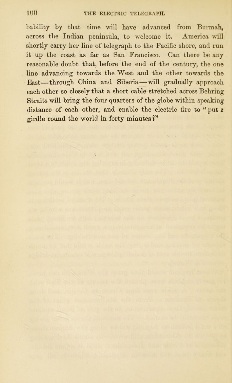 bability by that time will have advanced from Burmah, across the Indian peninsula, to welcome it. America will shortly carry her line of telegraph to the Pacific shore, and run it up the coast as far as San Francisco. Can there be any reasonable doubt that, before the end of the century, the one line advancing towards the West and the other towards the East—through China and Siberia — will gradually approach each other so closely that a short cable stretched across Behring Straits will bring the four quarters of the globe within speaking distance of each other, and enable the electric fire to “ put 8 girdle round the world in forty minutes?”