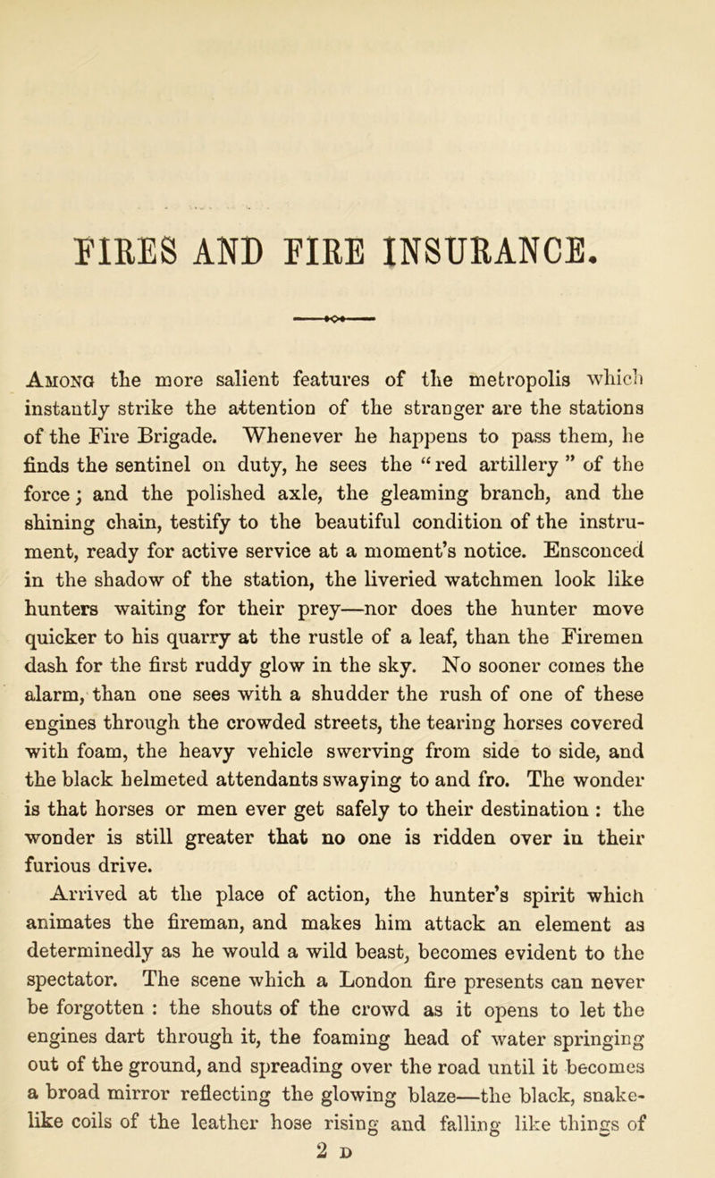 FIRES AND EIRE INSURANCE. o* Among the more salient features of the metropolis which instantly strike the attention of the stranger are the stations of the Fire Brigade. Whenever he happens to pass them, he finds the sentinel on duty, he sees the “ red artillery ” of the force; and the polished axle, the gleaming branch, and the shining chain, testify to the beautiful condition of the instru- ment, ready for active service at a moment’s notice. Ensconced in the shadow of the station, the liveried watchmen look like hunters waiting for their prey—nor does the hunter move quicker to his quarry at the rustle of a leaf, than the Firemen dash for the first ruddy glow in the sky. No sooner comes the alarm, than one sees with a shudder the rush of one of these engines through the crowded streets, the tearing horses covered with foam, the heavy vehicle swerving from side to side, and the black helmeted attendants swaying to and fro. The wonder is that horses or men ever get safely to their destination : the wonder is still greater that no one is ridden over in their furious drive. Arrived at the place of action, the hunter’s spirit which animates the fireman, and makes him attack an element as determinedly as he would a wild beast, becomes evident to the spectator. The scene which a London fire presents can never be forgotten : the shouts of the crowd as it opens to let the engines dart through it, the foaming head of water springing out of the ground, and spreading over the road until it becomes a broad mirror reflecting the glowing blaze—the black, snake- like coils of the leather ho3e rising and falling like things of 2 D