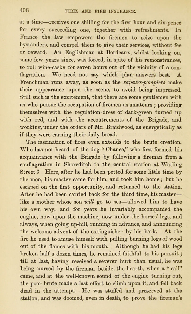 at a time—receives one shilling for the first hour and six-pence for every succeeding one, together with refreshments. In France the law empowers the firemen to seize upon the bystanders, and compel them to give their services, without fee or reward. An Englishman at Bordeaux, whilst looking on, some few years since, was forced, in spite of his remonstrances, to roll wine-casks for seven hours out of the vicinity of a con- flagration. We need not say which plan answers best. A Frenchman runs away, as soon as the sapeurs-pompiers make their appearance upon the scene, to avoid being impressed. Still such is the excitement, that there are some gentlemen with us who pursue the occupation of firemen as amateurs ; providing themselves with the regulation-dress of dark-green turned up with red, and with the accoutrements of the Brigade, and working, under the orders of Mr. Braidwood, as energetically as if they were earning their daily bread. The fascination of fires even extends to the brute creation. Who has not heard of the dog “ Chance,” who first formed his acquaintance with the Brigade by following a fireman from a conflagration in Shoreditch to the central station at Watling Street ? Here, after he had been petted for some little time by the men, his master came for him, and took him home; but he escaped on the first opportunity, and returned to the station. After he had been carried back for the third time, his master— like a mother whose son will go to sea—allowed him to have his own way, and for years he invariably accompanied the engine, now upon the machine, now under the horses’ legs, and always, when going up-hill, running in advance, and announcing the welcome advent of the extinguisher by his bark. At the fire he used to amuse himself with pulling burning logs of wrood out of the flames with his mouth. Although he had his legs broken half a dozen times, he remained faithful to his pursuit; till at last, having received a severer hurt than usual, he was being nursed by the fireman beside the hearth, when a “ call” came, and at the well-known sound of the engine turning out, the poor brute made a last effort to climb upon it, and fell back dead in the attempt. He was stuffed and preserved at the station, and was doomed, even in death, to prove the fireman’s
