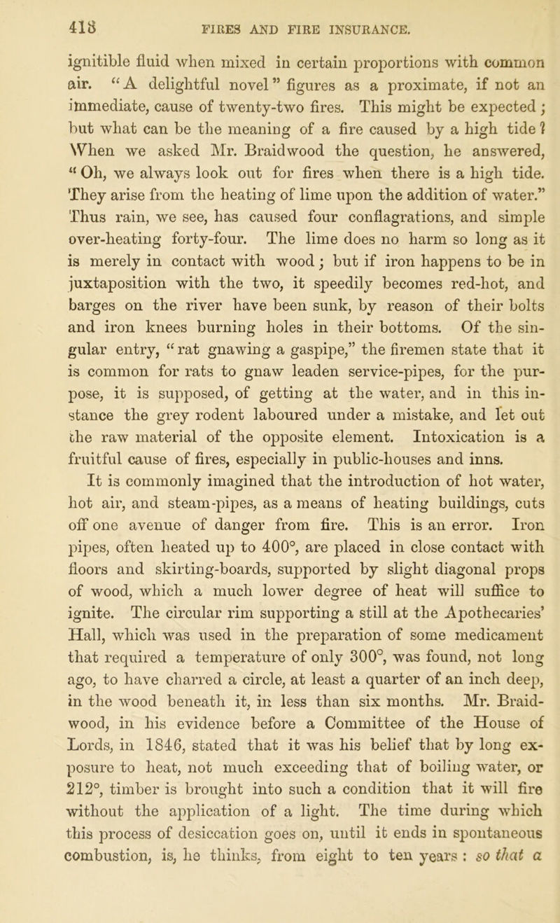 ignitible fluid when mixed in certain proportions with common air. “A delightful novel” figures as a proximate, if not an immediate, cause of twenty-two fires. This might be expected ; but what can be the meaning of a fire caused by a high tide ? When we asked Mr. Braidwood the question, he answered, “ Oh, we always look out for fires when there is a high tide. They arise from the heating of lime upon the addition of water.” Thus rain, we see, has caused four conflagrations, and simple over-heating forty-four. The lime does no harm so long as it is merely in contact with wood; but if iron happens to be in juxtaposition with the two, it speedily becomes red-hot, and barges on the river have been sunk, by reason of their bolts and iron knees burning holes in their bottoms. Of the sin- gular entry, “ rat gnawing a gaspipe,” the firemen state that it is common for rats to gnaw leaden service-pipes, for the pur- pose, it is supposed, of getting at the water, and in this in- stance the grey rodent laboured under a mistake, and let out the raw material of the opposite element. Intoxication is a fruitful cause of fires, especially in public-houses and inns. It is commonly imagined that the introduction of hot water, hot air, and steam-pipes, as a means of heating buildings, cuts off one avenue of danger from fire. This is an error. Iron pipes, often heated up to 400°, are placed in close contact with floors and skirting-boards, supported by slight diagonal props of wood, which a much lower degree of heat will suffice to ignite. The circular rim supporting a still at the Apothecaries’ Hall, which was used in the preparation of some medicament that required a temperature of only 300°, was found, not long ago, to have charred a circle, at least a quarter of an inch deep, in the wood beneath it, in less than six months. Mr. Braid- wood, in his evidence before a Committee of the House of Lords, in 1846, stated that it was his belief that by long ex- posure to heat, not much exceeding that of boiling water, or 212°, timber is brought into such a condition that it will fire without the application of a light. The time during which this process of desiccation goes on, until it ends in spontaneous combustion, is, he thinks, from eight to ten years : so that a