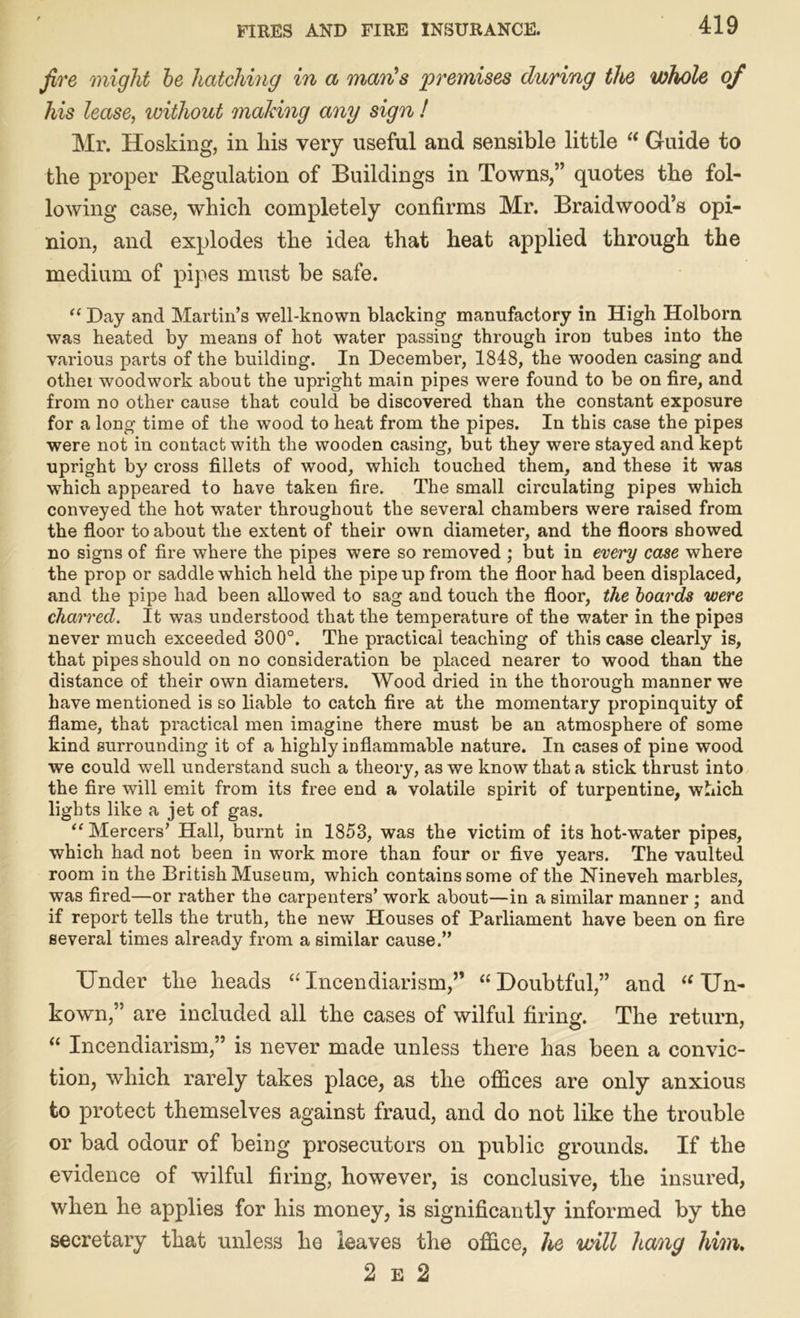 fire might he hatching in a man's 'premises during the whole of his lease, without making any sign I Mr. Hosking, in his very useful and sensible little “ Guide to the proper Regulation of Buildings in Towns,” quotes the fol- lowing ease, which completely confirms Mr. Braidwood’s opi- nion, and explodes the idea that heat applied through the medium of pipes must be safe. “ Day and Martin’s well-known blacking manufactory in High Holborn was heated by means of hot water passing through iron tubes into the various parts of the building. In December, 1848, the wooden casing and othei woodwork about the upright main pipes were found to be on fire, and from no other cause that could be discovered than the constant exposure for a long time of the wood to heat from the pipes. In this case the pipes were not in contact with the wooden casing, but they were stayed and kept upright by cross fillets of wood, which touched them, and these it was which appeared to have taken fire. The small circulating pipes which conveyed the hot water throughout the several chambers were raised from the floor to about the extent of their own diameter, and the floors showed no signs of fire where the pipes were so removed ; but in every case where the prop or saddle which held the pipe up from the floor had been displaced, and the pipe had been allowed to sag and touch the floor, the boards were charred. It was understood that the temperature of the water in the pipes never much exceeded 300°. The practical teaching of this case clearly is, that pipes should on no consideration be placed nearer to wood than the distance of their own diameters. Wood dried in the thorough manner we have mentioned is so liable to catch fire at the momentary propinquity of flame, that practical men imagine there must be an atmosphere of some kind surrounding it of a highly inflammable nature. In cases of pine wood we could well understand such a theory, as we know that a stick thrust into the fire will emit from its free end a volatile spirit of turpentine, which lights like a jet of gas. “ Mercers’ Hall, burnt in 1853, was the victim of its hot-water pipes, which had not been in work more than four or five years. The vaulted room in the British Museum, which contains some of the Nineveh marbles, was fired—or rather the carpenters’ work about—in a similar manner ; and if report tells the truth, the new Houses of Parliament have been on fire several times already from a similar cause.” Under tlie heads “Incendiarism,” “Doubtful,” and “ Un- kown,” are included all the cases of wilful firing. The return, “ Incendiarism,” is never made unless there has been a convic- tion, which rarely takes place, as the offices are only anxious to protect themselves against fraud, and do not like the trouble or bad odour of being prosecutors on public grounds. If the evidence of wilful firing, however, is conclusive, the insured, when he applies for his money, is significantly informed by the secretary that unless he leaves the office, he will hang him. 2 e 2