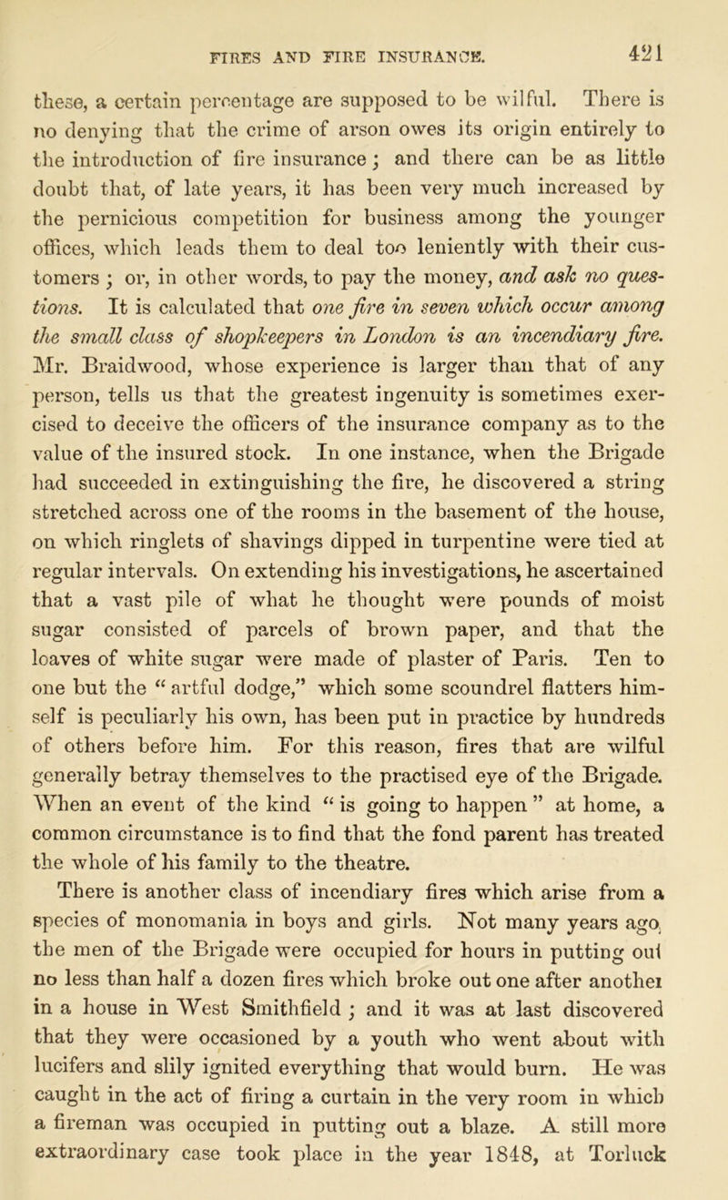 4^1 these, a certain percentage are supposed to be wilful. There is no denying that the crime of arson owes its origin entirely to the introduction of fire insurance; and there can be as little doubt that, of late years, it has been very much increased by the pernicious competition for business among the younger offices, which leads them to deal too leniently with their cus- tomers ; or, in other words, to pay the money, and ask no ques- tions. It is calculated that one fire in seven which occur among the small class of shopkeepers in London is an incendiary fire. Mr. Braidwood, whose experience is larger than that of any person, tells us that the greatest ingenuity is sometimes exer- cised to deceive the officers of the insurance company as to the value of the insured stock. In one instance, when the Brigade had succeeded in extinguishing the fire, he discovered a string stretched across one of the rooms in the basement of the house, on which ringlets of shavings dipped in turpentine were tied at regular intervals. On extending his investigations, he ascertained that a vast pile of what he thought were pounds of moist sugar consisted of parcels of brown paper, and that the loaves of white sugar were made of plaster of Paris. Ten to one but the “ artful dodge,” which some scoundrel flatters him- self is peculiarly his own, has been put in practice by hundreds of others before him. For this reason, fires that are wilful generally betray themselves to the practised eye of the Brigade. When an event of the kind “ is going to happen ” at home, a common circumstance is to find that the fond parent has treated the whole of his family to the theatre. There is another class of incendiary fires which arise from a species of monomania in boys and girls. Not many years ago_ the men of the Brigade were occupied for hours in putting out no less than half a dozen fires which broke out one after anothei in a house in West Smithfield ; and it was at last discovered that they were occasioned by a youth who went about with lucifers and slily ignited everything that would burn. He was caught in the act of firing a curtain in the very room in which a fireman was occupied in putting out a blaze. A still more extraordinary case took place in the year 1848, at Torluck