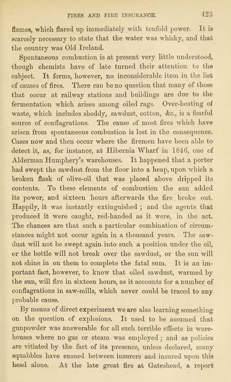 m flames, which flared up immediately with tenfold power. It is scarcely necessary to state that the water was whisky, and that the country was Old Ireland. Spontaneous combustion is at present very little understood, though chemists have of late turned their attention to the subject. It forms, however, no inconsiderable item in the list of causes of fires. There can be no question that many of those that occur at railway stations and buildings are due to the fermentation which arises among oiled rags. Over-heating of waste, which includes shoddy, sawdust, cotton, <fcc., is a fearful source of conflagrations. The cause of most fires which have arisen from spontaneous combustion is lost in the consequence. Cases now and then occur where the firemen have been able to detect it, as, for instance, at Hibernia Wharf in 1846, one of Alderman Humphery’s warehouses. It happened that a porter had swept the sawdust from the floor into a heap, upon which a broken flask of olive-oil that was placed above dripped its contents. To these elements of combustion the sun added its power, and sixteen hours afterwards the fire broke out. Happily, it was instantly extinguished ; and the agents that produced it were caught, red-handed as it were, in the act. The chances are that such a particular combination of circum- stances might not occur again in a thousand years. The saw- dust will not be swept again into such a position under the oil, or the bottle will not break over the sawdust, or the sun will not shine in on them to complete the fatal sum. It is an im- portant fact, however, to know that oiled sawdust, warmed by the sun, will fire in sixteen hours, as it accounts for a number of conflagrations in saw-mills, which never could be traced to any probable cause. By means of direct experiment we are also learning something on the question of explosions. It used to be assumed that gunpowder was answerable for all such terrible effects in ware- houses where no gas or steam was employed; and as policies are vitiated by the fact of its presence, unless declared, many squabbles have ensued between insurers and insured upon this head alone. At the late great fire at Gateshead, a report