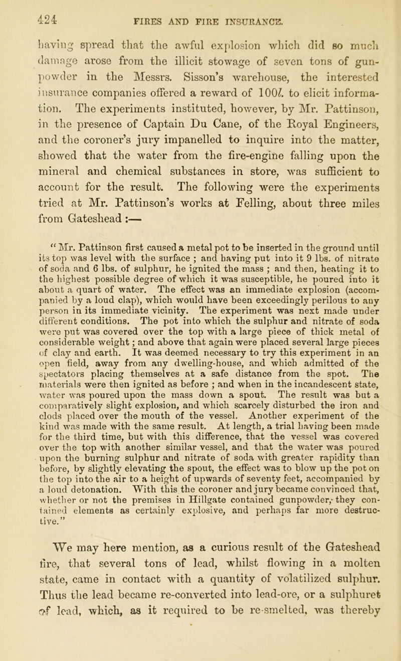 4-24 having spread that the awful explosion which did so much damage arose from the illicit stowage of seven tons of gun- powder in the Messrs. Sisson’s warehouse, the interested insurance companies offered a reward of 100/. to elicit informa- tion. The experiments instituted, however, by Mr. Pattinson, in the presence of Captain Du Cane, of the Koyal Engineers, and the coroner’s jury impanelled to inquire into the matter, showed that the water from the fire-engine falling upon the mineral and chemical substances in store, was sufficient to account for the result. The following were the experiments tried at Mr. Pattinson’s works at Felling, about three miles from Gateshead :— “ Mr. Pattinson first caused a metal pot to be inserted in the ground until its top was level with the surface ; and having put into it 9 lbs. of nitrate of soda and 6 lbs. of sulphur, he ignited the mass ; and then, heating it to the highest possible degree of which it was susceptible, he poured into it about a quart of water. The effect was an immediate explosion (accom- panied by a loud clap), which would have been exceedingly perilous to any person in its immediate vicinity. The experiment was next made under different conditions. The pot into which the sulphur and nitrate of soda were put was covered over the top with a large piece of thick metal of considerable weight; and above that again were placed several large pieces of clay and earth. It was deemed necessary to try this experiment in an open field, away from any dwelling-house, and which admitted of the spectators placing themselves at a safe distance from the spot. The materials were then ignited as before ; and when in the incandescent state, water was poured upon the mass down a spout. The result was but a comparatively slight explosion, and which scarcely disturbed the iron and clods placed over the mouth of the vessel. Another experiment of the kind was made with the same result. At length, a trial having been made for the third time, but with this difference, that the vessel was covered over the top with another similar vessel, and that the wrater was poured upon the burning sulphur and nitrate of soda with greater rapidity than before, by slightly elevating the spout, the effect was to blow up the pot on the top into the air to a height of upwards of seventy feet, accompanied by a loud detonation. With this the coroner and jury became convinced that, whether or not the premises in Hillgate contained gunpowder,-they con- tained elements as certainly explosive, and perhaps far more destruc- tive.” We may here mention, as a curious result of the Gateshead tire, that several tons of lead, whilst flowing in a molten state, came in contact with a quantity of volatilized sulphur. Thus the lead became re-converted into lead-ore, or a sulphuret <?f lead, which, as it required to be re-smelted, vras thereby