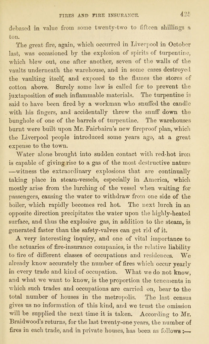 debased in value from some twenty-two to fifteen shillings a ton. The great fire, again, which occurred in Liverpool in October last, was occasioned by the explosion of spirits of turpentine, which blew out, one after another, seven of the walls of the vaults underneath the warehouse, and in some cases destroyed the vaulting itself, and exposed to the flames the stores of cotton above. Surely some law is called for to prevent the juxtaposition of such inflammable materials. The turpentine is said to have been fired by a workman who snuffed the candle with his fingers, and accidentally threw the snuff down the bunghole of one of the barrels of turpentine. The warehouses burnt were built upon Mr. Fairbairn’s new fireproof plan, which the Liverpool people introduced some years ago, at a great expense to the town. Water alone brought into sudden contact with red-hot iron is capable of giving rise to a gas of the most destructive nature —witness the extraordinary explosions that are continually taking place in steam-vessels, especially in America, which mostly arise from the lurching of the vessel when waiting for passengers, causing the water to withdraw from one side of the boiler, which rapidly becomes red hot. The next lurch in an opposite direction precipitates the water upon the highly-heated surface, and thus the explosive gas, in addition to the steam, is generated faster than the safety-valves can get rid of it. A very interesting inquiry, and one of vital importance to the actuaries of fire-insurance companies, is the relative liability to fire of different classes of occupations and residences. We already know accurately the number of fires which occur yearly in every trade and kind of occupation. What we do not know, and what we want to know, is the proportion the tenements in which such trades and occupations are carried on, bear to the total number of houses in the metropolis. The last census gives us no information of this kind, and we trust the omission will be supplied the next time it is taken. According to Mr. Braidwood’s returns, for the last twenty-one years, the number of fires in each trade, and in private houses, has been as follows :—