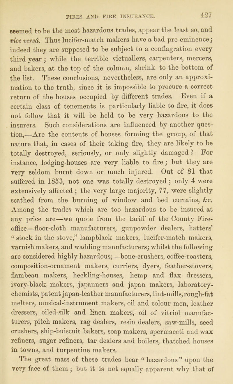 seemed to be the most hazardous trades, appear the least so, and vice versd. Thus lucifer-match makers have a bad pre-eminence ; indeed they are supposed to be subject to a conflagration every third year ; while the terrible victuallers, carpenters, mercers, and bakers, at the top of the column, shrink to the bottom of the list. These conclusions, nevertheless, are only an approxi- mation to the truth, since it is impossible to procure a correct return of the houses occupied by different trades. Even if a certain class of tenements is particularly liable to fire, it does not follow that it will be held to be very hazardous to the insurers. Such considerations are influenced by another ques- tion,—Are the contents of houses forming the group, of that nature that, in cases of their taking fire, they are likely to be totally destroyed, seriously, or only slightly damaged h For instance, lodging-houses are very liable to fire; but they are very seldom burnt down or much injured. Out of 81 that suffered in 1853, not one was totally destroyed; only 4 were extensively affected; the very large majority, 77, were slightly scathed from the burning of window and bed curtains, &c. Among the trades which are too hazardous to be insured at any price are—we quote from the tariff of the County Fire- office—floor-cloth manufacturers, gunpowder dealers, hatters’ “ stock in the stove,” lampblack makers, lucifer-match makers, varnish makers, and wadding manufacturers; whilst the following are considered highly hazardous;—bone-crushers, coffee-roasters, composition-ornament makers, curriers, dyers, feather-stovers, flambeau makers, lieckling-houses, hemp and flax dressers, ivory-black makers, japanners and japan makers, laboratory- chemists, patent japan-leather manufacturers, lint-mills, rough-fat melters, musical-instrument makers, oil and colour men, leather dressers, oiled-silk and linen makers, oil of vitriol manufac- turers, pitch makers, rag dealers, resin dealers, saw-mills, seed crushers, ship-buiscuit bakers, soap makers, spermaceti and wax refiners, sugar refiners, tar dealers and boilers, thatched houses in towns, and turpentine makers. The great mass of these trades bear “ hazardous ” upon the very face of them ; but it is not equally apparent why that of