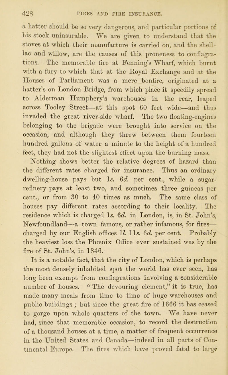 a hatter should be so very dangerous, and particular portions of his stock uninsurable. We are given to understand that the stoves at which their manufacture is carried on, and the shell- lac and willow, are the causes of this proneness to conflagra- tions. The memorable fire at Fenning’s Wharf, which burnt with a fury to which that at the Royal Exchange and at the Houses of Parliament was a mere bonfire, originated at a hatter’s on London Bridge, from which place it speedily spread to Alderman Humphery’s warehouses in the rear, leaped across Tooley Street—at this spot 60 feet wide—and thus invaded the great river-side wharf. The two floating-engines belonging to the brigade Avere brought into service on the occasion, and although they threw between them fourteen hundred gallons of Avater a minute to the height of a hundred feet, they had not the slightest effect upon the burning mass. Nothing shows better the relative degrees of hazard than the different rates charged for insurance. Thus an ordinary dAvelling-house pays but Is. 6d. per cent., while a sugar- refinery pays at least two, and sometimes three guineas per cent., or from 30 to 40 times as much. The same class of houses pay different rates according to their locality. The residence which is charged Is. 6d. in London, is, in St. John’s, Newfoundland—a town famous, or rather infamous, for fires— charged by our English offices 11. 11s. Qd. per cent. Probably the heaviest loss the Phoenix Office ever sustained was by the fire of St. John’s, in 1846. It is a notable fact, that the city of London, which is perhaps the most densely inhabited spot the world has ever seen, has long been exempt from conflagrations involving a considerable number of houses. “ The devouring element,” it is true, has made many meals from time to time of huge warehouses and public buildings; but since the great fire of 1666 it has ceased to gorge upon whole quarters of the toAvn. We have never had, since that memorable occasion, to record the destruction of a thousand houses at a time, a matter of frequent occurrence in the United States and Canada—indeed in all parts of Con- tinental Europe. The fires Avhich have proved fatal to large