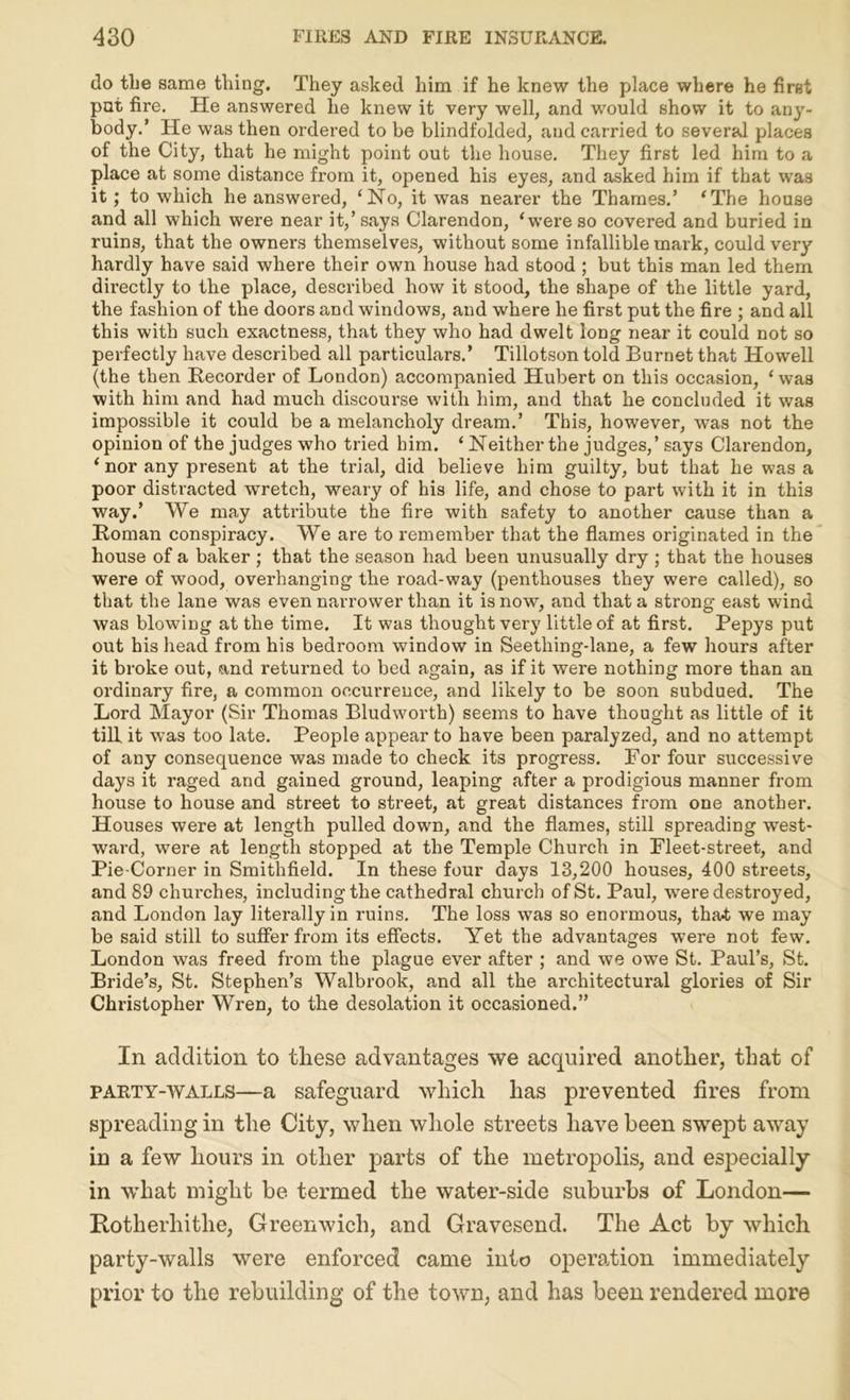 do the same thing. They asked him if he knew the place where he first put fire. He answered he knew it very well, and would show it to any- body.’ He was then ordered to be blindfolded, and carried to several places of the City, that he might point out the house. They first led him to a place at some distance from it, opened his eyes, and asked him if that was it; to which he answered, ‘No, it was nearer the Thames.’ ‘The house and all which were near it,’ says Clarendon, ‘were so covered and buried in ruins, that the owners themselves, without some infallible mark, could very hardly have said where their own house had stood ; but this man led them directly to the place, described how it stood, the shape of the little yard, the fashion of the doors and windows, and where he first put the fire ; and all this with such exactness, that they who had dwelt long near it could not so perfectly have described all particulars.’ Tillotson told Burnet that Howell (the then Recorder of London) accompanied Hubert on this occasion, ‘ was with him and had much discourse with him, and that he concluded it was impossible it could be a melancholy dream.’ This, however, was not the opinion of the judges who tried him. ‘ Neither the judges,’ says Clarendon, ‘ nor any present at the trial, did believe him guilty, but that he was a poor distracted wretch, weary of his life, and chose to part with it in this way.’ We may attribute the fire with safety to another cause than a Roman conspiracy. We are to remember that the flames originated in the house of a baker ; that the season had been unusually dry ; that the houses were of wood, overhanging the road-way (penthouses they were called), so that the lane was even narrower than it is now, and that a strong east wind was blowing at the time. It was thought very little of at first. Pepys put out his head from his bedroom window in Seetliing-lane, a few hours after it broke out, and returned to bed again, as if it were nothing more than an ordinary fire, a common occurrence, and likely to be soon subdued. The Lord Mayor (Sir Thomas Bludworth) seems to have thought as little of it till it was too late. People appear to have been paralyzed, and no attempt of any consequence was made to check its progress. For four successive days it raged and gained ground, leaping after a prodigious manner from house to house and street to street, at great distances from one another. Houses were at length pulled down, and the flames, still spreading west- ward, were at length stopped at the Temple Church in Fleet-street, and Pie-Corner in Smithfield. In these four days 13,200 houses, 400 streets, and 89 churches, including the cathedral church of St. Paul, were destroyed, and London lay literally in ruins. The loss was so enormous, tha-t we may be said still to suffer from its effects. Yet the advantages were not few. London was freed from the plague ever after ; and we owe St. Paul’s, St. Bride’s, St. Stephen’s Walbrook, and all the architectural glories of Sir Christopher Wren, to the desolation it occasioned.” In addition to tliese advantages we acquired another, that of party-walls—a safeguard which has prevented fires from spreading in the City, when whole streets have been swept away in a few hours in other parts of the metropolis, and especially in wrhat might be termed the water-side suburbs of London— Rotherhithe, Greenwich, and Gravesend. The Act by which party-walls were enforced came into operation immediately prior to the rebuilding of the town, and has been rendered more