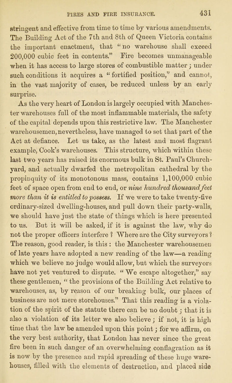stringent and effective from time to time by various amendments. The Building Act of the 7th and 8th of Queen Victoria contains the important enactment, that “ no warehouse shall exceed 200,000 cubic feet in contents.” Fire becomes unmanageable when it has access to large stores of combustible matter; under such conditions it acquires a “ fortified position,” and cannot, in the vast majority of cases, be reduced unless by an early surprise. As the very heart of London is largely occupied with Manches- ter warehouses full of the most inflammable materials, the safety of the capital depends upon this restrictive law. The Manchester warehousemen, nevertheless, have managed to set that part of the Act at defiance. Let us take, as the latest and most flagrant example, Cook’s warehouses. This structure, which within these last two years has raised its enormous bulk in St. Paul’s Church- yard, and actually dwarfed the metropolitan cathedral by the propinquity of its monotonous mass, contains 1,100,000 cubic feet of space open from end to end, or nine hundred thousandfeet more than it is entitled to possess. If we were to take twenty-five ordinary-sized dwelling-houses, and pull down their party-walls, we should have just the state of things which is here presented to us. But it will be asked, if it is against the law, why do not the proper officers interfere ? Where are the City surveyors % The reason, good reader, is this : the Manchester warehousemen of late years have adopted a new reading of the law—a reading which we believe no judge would allow, but which the surveyors have not yet ventured to dispute. “We escape altogether,” say these gentlemen, “ the provisions of the Building Act relative to warehouses, as, by reason of our breaking bulk, our places of business are not mere storehouses.” That this reading is a viola- tion of the spirit of the statute there can be no doubt : that it is also a violation of its letter we also believe; if not, it is high time that the law be amended upon this point; for we affirm, on the very best authority, that London has never since the great fire been in such danger of an overwhelming conflagration as it is now by the presence and rapid spreading of these huge ware- houses, filled with the elements of destruction, and placed side