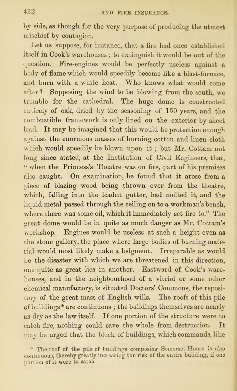 by side, as though for the very purpose of producing the utmost mischief by contagion. Let us suppose, for instance, that a fire had once established itself in Cook’s warehouses ; to extinguish it would be out of the question. Fire-engines would be perfectly useless against a body of flame which would speedily become like a blast-furnace, and bum with a white heat. Who knows what would come after 1 Supposing the wind to be blowing from the south, we tremble for the cathedral. The huge dome is constructed entirely of oak, dried by the seasoning of 150 years, and the combustible framework is only lined on the exterior by sheet lead. It may be imagined that this would be protection enough against the enormous masses of burning cotton and linen cloth which would speedily be biown upon it ; but Mr. Cottam not long since stated, at the Institution of Civil Engineers, that, u when the Princess’s Theatre was on fire, part of his premises also caught. On examination, he found that it arose from a piece of blazing wood being thrown over from the theatre, which, falling into the leaden gutter, had melted it, and the liquid metal passed through the ceiling on to a workman’s bench, where there was some oil, which it immediately set fire to.” The great dome would be in quite as much danger as Mr. Cottam’s workshop. Engines would be useless at such a height even as the stone gallery, the place where large bodies of burning mate- rial would most likely make a lodgment. Irreparable as would be the disaster with which we are threatened in this direction, one quite as great lies in another. Eastward of Cook’s ware- houses, and in the neighbourhood of a vitriol or some other chemical manufactory, is situated Doctors’ Commons, the reposi- tory of the great mass of English wills. The roofs of this pile of buildings* are continuous ; the buildings themselves are nearly as dry as the law itself. If one portion of the structure were to catch fire, nothing could save the whole from destruction. It may be urged that the block of buildings, which commands, like * The roof of the pile of buildings composing Somerset-House is also continuous, thereby greatly increasing the risk of the entire building, if one portion of it were to catch