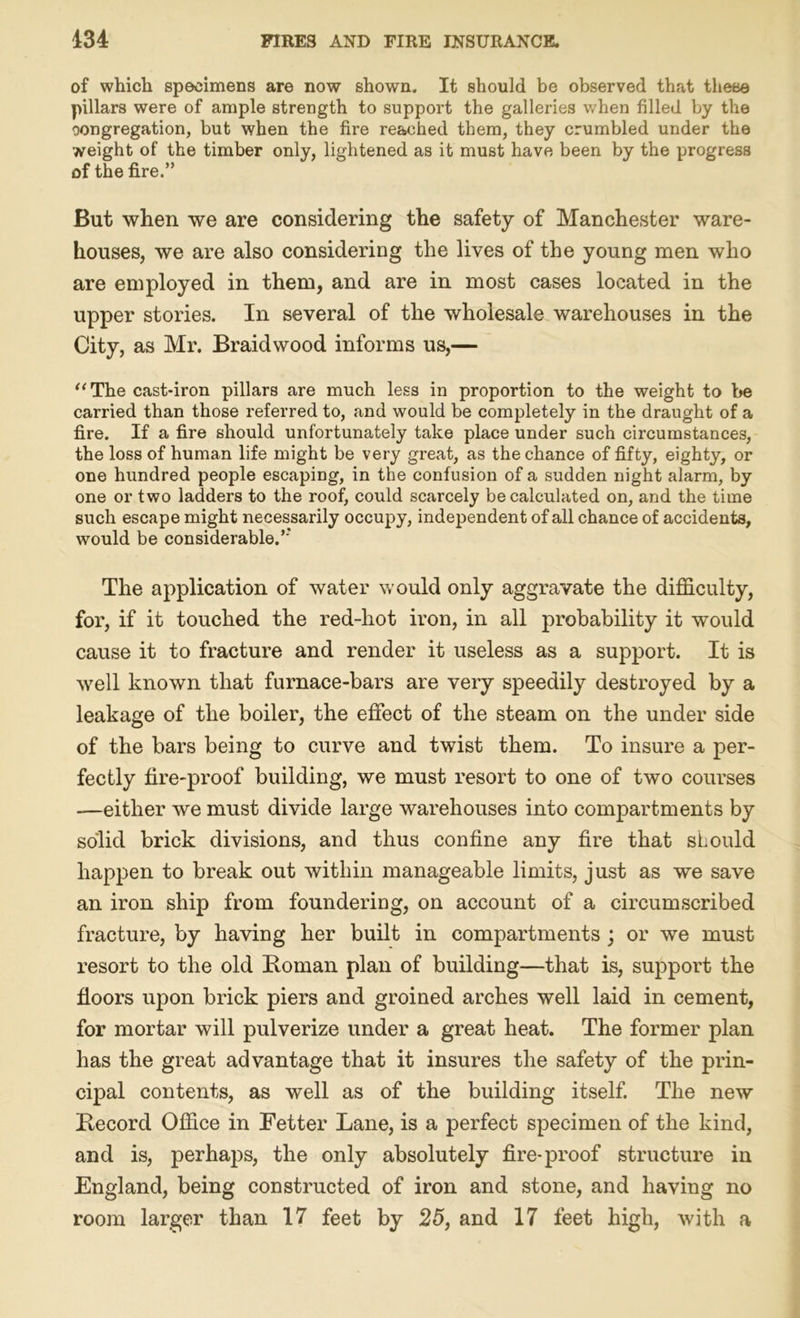 of which specimens are now shown. It should be observed that these pillars were of ample strength to support the galleries when filled by the oongregation, but when the fire reached them, they crumbled under the weight of the timber only, lightened as it must have been by the progress of the fire.” But when we are considering the safety of Manchester ware- houses, we are also considering the lives of the young men who are employed in them, and are in most cases located in the upper stories. In several of the wholesale warehouses in the City, as Mr. Braidwood informs us,— “ The cast-iron pillars are much less in proportion to the weight to be carried than those referred to, and would be completely in the draught of a fire. If a fire should unfortunately take place under such circumstances, the loss of human life might be very great, as the chance of fifty, eighty, or one hundred people escaping, in the confusion of a sudden night alarm, by one or two ladders to the roof, could scarcely be calculated on, and the time such escape might necessarily occupy, independent of all chance of accidents, would be considerable.”’ The application of water would only aggravate the difficulty, for, if it touched the red-hot iron, in all probability it would cause it to fracture and render it useless as a support. It is well known that furnace-bars are very speedily destroyed by a leakage of the boiler, the effect of the steam on the under side of the bars being to curve and twist them. To insure a per- fectly fire-proof building, we must resort to one of two courses —either we must divide large warehouses into compartments by solid brick divisions, and thus confine any fire that should happen to break out within manageable limits, just as we save an iron ship from foundering, on account of a circumscribed fracture, by having her built in compartments ; or we must resort to the old Homan plan of building—that is, support the floors upon brick piers and groined arches well laid in cement, for mortar will pulverize under a great heat. The former plan has the great advantage that it insures the safety of the prin- cipal contents, as well as of the building itself. The new Hecord Office in Fetter Lane, is a perfect specimen of the kind, and is, perhaps, the only absolutely fire-proof structure in England, being constructed of iron and stone, and having no room larger than 17 feet by 25, and 17 feet high, with a