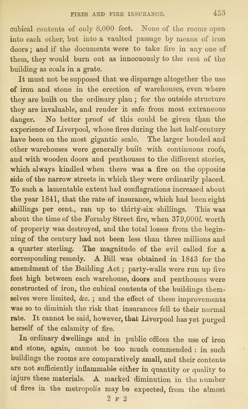 cubical contents of only 8,000 feet. None of the rooms open into each other, but into a vaulted passage by means of iron doors; and if the documents were to take fire in any one of them, they would bum out as innocuously to the rest of the building as coals in a grate. It must not be supposed that we disparage altogether the use of iron and stone in the erection of warehouses, even where they are built on the ordinary plan; for the outside structure they are invaluable, and render it safe from most extraneous danger. No better proof of this could be given than the experience of Liverpool, whose fires during the last half-century have been on the most gigantic scale. The larger bonded and other warehouses were generally built with continuous roofs, and with wooden doors and penthouses to the different stories, which always kindled when there was a fire on the opposite side of the narrow streets in which they were ordinarily placed. To such a lamentable extent had conflagrations increased about the year 1841, that the rate of insurance, which had been eight shillings per cent., ran up to thirty-six shillings. This was about the time of the Formby Street fire, when 379,000^. worth of property was destroyed, and the total losses from the begin- ning of the century had not been less than three millions and a quarter sterling. The magnitude of the evil called for a corresponding remedy. A Bill was obtained in 1843 for the amendment of the Building Act; party-walls were run up five feet high between each warehouse, doors and penthouses were constructed of iron, the cubical contents of the buildings them- selves were limited, &c. ; and the effect of these improvements was so to diminish the risk that insurances fell to their normal rate. It cannot be said, however, that Liverpool lias yet purged herself of the calamity of fire. In ordinary dwellings and in public offices the use of iron and stone, again, cannot be too much commended : in such buildings the rooms are comparatively small, and their contents are not sufficiently inflammable either in quantity or quality to injure these materials. A marked diminution in the number of fires in the metropolis may be expected, from the almost 2 f 2