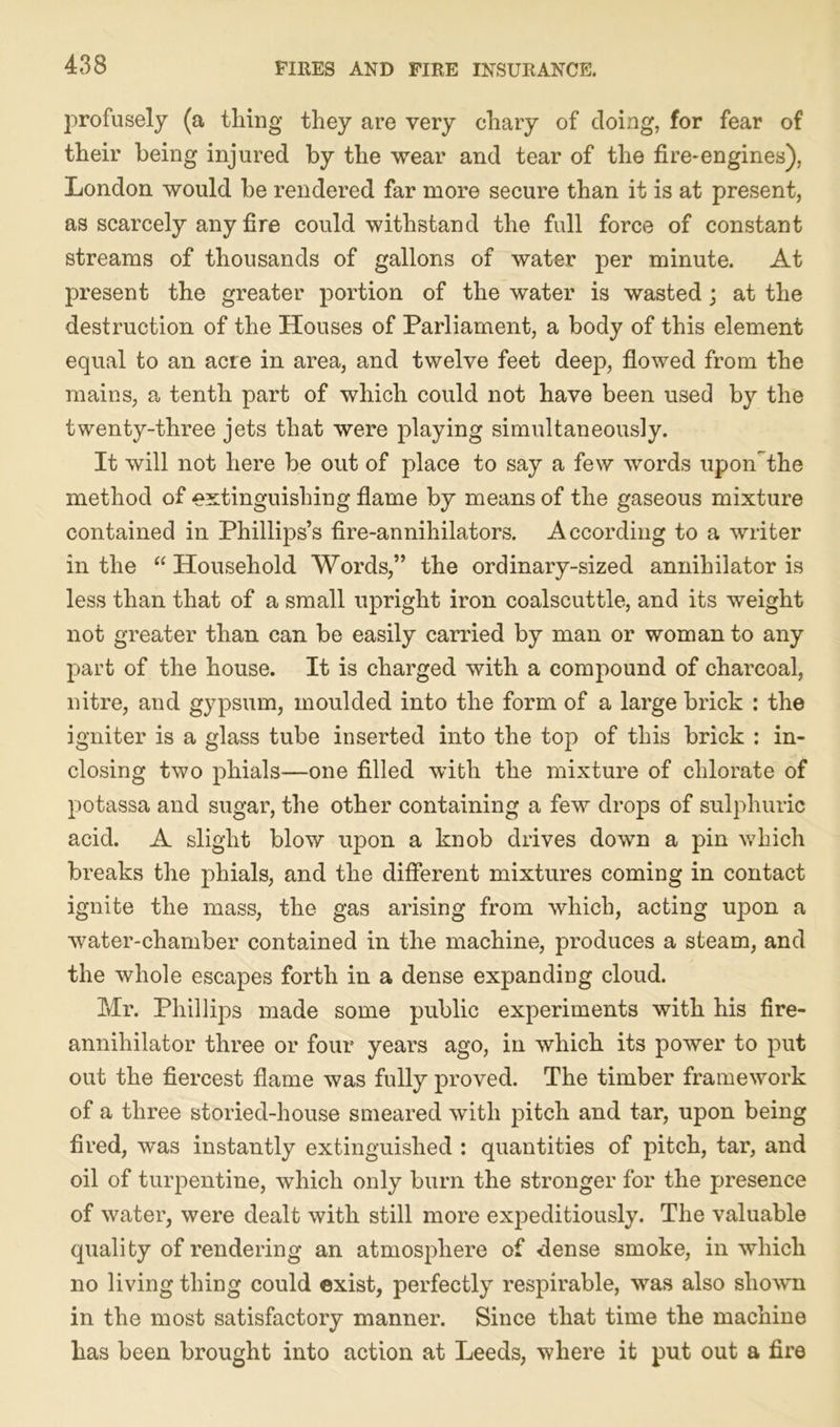 profusely (a tiling they are very chary of doing, for fear of their being injured by the wear and tear of the fire-engines), London would be rendered far more secure than it is at present, as scarcely any fire could withstand the full force of constant streams of thousands of gallons of water per minute. At present the greater portion of the water is wasted; at the destruction of the Houses of Parliament, a body of this element equal to an acre in area, and twelve feet deep, flowed from the mains, a tenth part of which could not have been used by the twenty-three jets that were playing simultaneously. It will not here be out of place to say a few words upon the method of extinguishing flame by means of the gaseous mixture contained in Phillips’s fire-annihilators. According to a writer in the “ Household Words,” the ordinary-sized annihilator is less than that of a small upright iron coalscuttle, and its weight not greater than can be easily carried by man or woman to any part of the house. It is charged with a compound of charcoal, nitre, and gypsum, moulded into the form of a large brick : the igniter is a glass tube inserted into the top of this brick : in- closing two phials—one filled with the mixture of chlorate of potassa and sugar, the other containing a few drops of sulphuric acid. A slight blow upon a knob drives down a pin which breaks the phials, and the different mixtures coming in contact ignite the mass, the gas arising from which, acting upon a water-chamber contained in the machine, produces a steam, and the whole escapes forth in a dense expanding cloud. Mr. Phillips made some public experiments with his fire- annihilator three or four years ago, in which its power to put out the fiercest flame was fully proved. The timber framework of a three storied-house smeared with pitch and tar, upon being fired, was instantly extinguished : quantities of pitch, tar, and oil of turpentine, which only burn the stronger for the presence of water, were dealt with still more expeditiously. The valuable quality of rendering an atmosphere of dense smoke, in which no living thing could exist, perfectly respirable, was also shown in the most satisfactory manner. Since that time the machine has been brought into action at Leeds, where it put out a fire