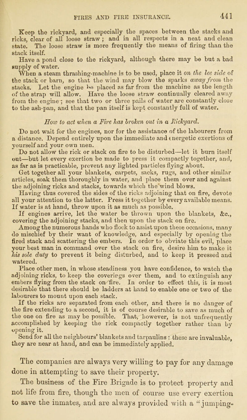 Keep the rickyard, and especially the spaces between the stacks and ricks, clear of all loose straw ; and in all respects in a neat and clean state. The loose straw is more frequently the means of firing than the stack itself. Have a pond close to the rickyard, although there may be but a bad supply of water. When a steam thrashing-machine is to be used, place it on the lee side of the stack or barn, so that the wind may blow tho sparks away from the stacks. Let the engine placed as far from the machine as the length of the strap will allow. Have the loose straw continually cleared away from the engine ; see that two or three pails of water are constantly close to the ash-pan, and that the pan itself is kept constantly full of water. How to act when a Fire has broken out in a Rickyard. Do not wait for the engines, nor for the assistance of the labourers from a distance. Depend entirely upon the immediate and energetic exertions of yourself and your own men. Do not allow the rick or stack on fire to be disturbed—let it burn itself out—but let every exertion be made to press it compactly together, and, as far as is practicable, prevent auy lighted particles flying about. Get together all your blankets, carpets, sacks, rugs, and other similar articles, soak them thoroughly in water, and place them over and against the adjoining ricks and stacks, towards which the'wind blows. Having thus covered the sides of the ricks adjoining that on fire, devote all your attention to the latter. Press it together by every available means. If water is at hand, throw upon it as much as possible. If engines arrive, let the water be thrown upon the blankets, &c., covering the adjoining stacks, and then upon the stack on fire. Among the numerous hands who flock to assist upon these occasions, many do mischief by their want of knowledge, and especially by opening the fired stack and scattering the embers. In order to obviate this evil, place vour best man in command over the stack on fire, desire him to make it his sole duty to prevent it being disturbed, and to keep it pressed and watered. Place other men, in whose steadiness you have confidence, to watch the adjoining ricks, to keep the coverings over them, and to extinguish any embers flying from the stack on/fire. In order to effect this, it is most desirable that there should be ladders at hand to enable one or two of the labourers to mount upon each stack. If the ricks are separated from each other, and there is no danger of the fire extending to a second, it is of course desirable to save as much of the one on fire as may be possible. That, however, is not unfrequently accomplished by keeping the rick compactly together rather than by opening it. Send for all the neighbours’ blankets and tarpaulins : these are invaluable, they are near at hand, and can be immediately applied. The companies are always very willing to pay for any damage done in attempting to save their property. The business of the Fire Brigade is to protect property and not life from fire, though the men of course use every exertion to save the inmates, and are always provided with a “jumping-
