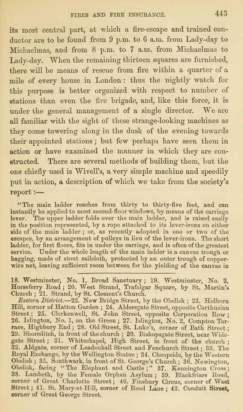 its most central part, at which a fire-escape and trained con- ductor are to be found from 9 p.m. to 6 a.m. from Lady-day to Michaelmas, and from 8 p.m. to 7 a.m. from Michaelmas to Lady-day. When the remaining thirteen squares are furnished, there will be means of rescue from fire within a quarter of a mile of every house in London : thus the nightly watch for this purpose is better organized with respect to number of stations than even the fire brigade, and, like this force, it is under the general management of a single director. We are all familiar with the sight of these strange-looking machines as they come towering along in the dusk of the evening towards their appointed stations; but few perhaps have seen them in action or have examined the manner in which they are con- structed. There are several methods of building them, but the one chiefly used is Wivell’s, a very simple machine and speedily put in action, a description of which we take from the society’s report:— “The main ladder reaches from thirty to thirty-five feet, and can instantly be applied to most second- floor windows, by means of the carriage lever. The upper ladder folds over the main ladder, and is raised easily in the position represented, by a rope attached to its lever-irons on either side of the main ladder ; or, as recently adopted in one or two of the escapes, by an arrangement of pulleys in lieu of the lever-irons. The short ladder, for first floors, fits in under the carriage, and is often of the greatest service. Under the whole length of the main ladder is a canvas trough or bagging, made of stout sailcloth, protected by an outer trough of copper- wire net, leaving sufficient room between for the yielding of the canvas in 18. Westminster, No. 1, Broad Sanctuary; 19. Westminster, No. 2, Horseferry Road ; 20. West Strand, Trafalgar Square, by St. Martin’s Church ; 21. Strand, by St. Clement’s Church. Eastern District.—22. New Bridge Street, by the Obelisk ; 28. Holborn Hill, corner of Hatton Garden ; 24. Aldersgate Street, opposite Carthusian Street; 25. Clerkenwell, St. John Street, opposite Corporation Row ; 26. Islington, No. 1, on the Green ; 27. Islington, No. 2, Compton Ter- race, Highbury End; 28. Old Street, St. Luke’s, corner of Bath Street ; 29. Shoreditch, in front of the church ; 30. Bishopsgate Street, near Wide- gate Street ; 31. Whitechapel, High Street, in front of the church ; 32. Aldgate, corner of Leadenhall Street and Fenchurch Street; 33. The Royal Exchange, by the Wellington Statue ; 34. Cheapside, by the Western Obelisk; 35. Southwark, in front of St. George’s Church; 36. Newington, Obelisk, facing “The Elephant and Castle;” 37. Kennington Cross; 38. Lambeth, by the Female Orphan Asylum; 39. Blackfriars Road, corner of Great Charlotte Street; 40. Finsbury Circus, corner of West Street; 41. St. Mary-at-Hill, corner of Rood Lane ; 42. Conduit Street, corner of Great George Street.