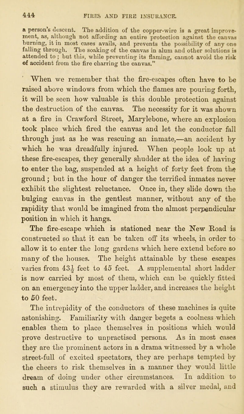 a person’s descent. The addition of the copper-wire is a great improve- ment, as, although not affording an entire protection against the canvas burning, it in most cases avails, and prevents the possibility of any one falling through. The soaking of the canvas in alum and other solutions is attended to ; but this, while preventing its flaming, cannot avoid the risk of accident from the fire charring the canvas.” When we remember that the fire-escapes often have to be raised above windows from which the flames are pouring forth, it will be seen how valuable is this double protection against the destruction of the cauvas. The necessity for it was shown at a fire in Crawford Street, Marylebone, where an explosion took place which fired the canvas and let the conductor fall through just as he was rescuing an inmate,—an accident by which he was dreadfully injured. When people look up at these fire-escapes, they generally shudder at the idea of having to enter the bag, suspended at a height of forty feet from th<? ground; but in the hour of danger the terrified inmates never exhibit the slightest reluctance. Once in, they slide down the bulging canvas in the gentlest manner, without any of the rapidity that would be imagined from the almost perpendicular position in which it hangs. The fire-escape which is stationed near the New Road is constructed so that it can be taken off its wheels, in order to allow it to enter the long gardens which here extend before so many of the houses. The height attainable by these escapes varies from 43^ feet to 45 feet. A supplemental short ladder is now carried by most of them, which can be quickly fitted on an emergency into the upper ladder, and increases the height to 50 feet. The intrepidity of the conductors of these machines is quite astonishing. Familiarity with danger begets a coolness which enables them to place themselves in positions which would prove destructive to unpractised persons. As in most cases they are the prominent actors in a drama witnessed by a whole street-full of excited spectators, they are perhaps tempted by the cheers to risk themselves in a manner they would little dream of doing under other circumstances. In addition to such a stimulus they are rewarded with a silver medal, and