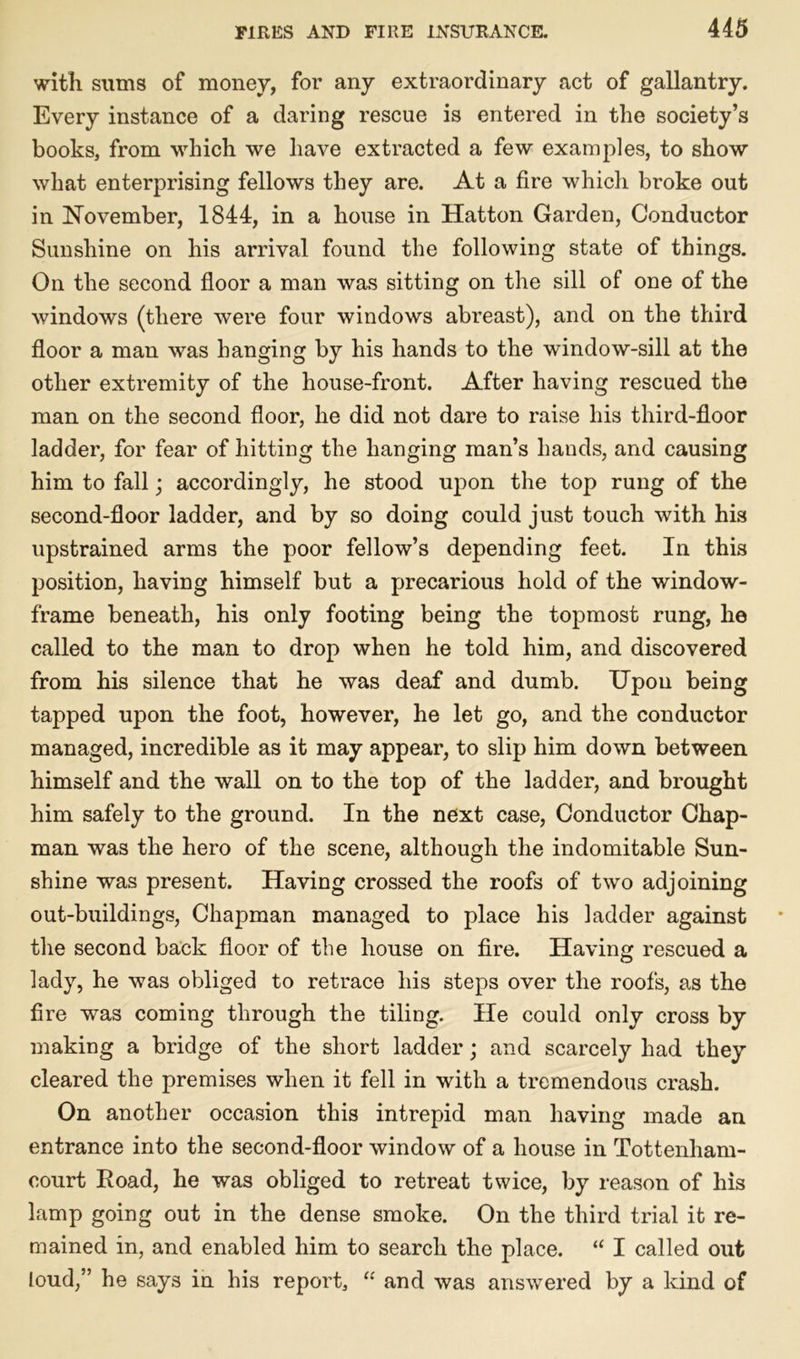 with sums of money, for any extraordinary act of gallantry. Every instance of a daring rescue is entered in the society’s books, from which we have extracted a few examples, to show what enterprising fellows they are. At a fire which broke out in November, 1844, in a house in Hatton Garden, Conductor Sunshine on his arrival found the following state of things. On the second floor a man was sitting on the sill of one of the windows (there were four windows abreast), and on the third floor a man was banging by his hands to the window-sill at the other extremity of the house-front. After having rescued the man on the second floor, he did not dare to raise his third-floor ladder, for fear of hitting the hanging man’s hands, and causing him to fall • accordingly, he stood upon the top rung of the second-floor ladder, and by so doing could just touch with his upstrained arms the poor fellow’s depending feet. In this position, having himself but a precarious hold of the window- frame beneath, his only footing being the topmost rung, he called to the man to drop when he told him, and discovered from his silence that he was deaf and dumb. Upon being tapped upon the foot, however, he let go, and the conductor managed, incredible as it may appear, to slip him down between himself and the wall on to the top of the ladder, and brought him safely to the ground. In the next case, Conductor Chap- man was the hero of the scene, although the indomitable Sun- shine was present. Having crossed the roofs of two adjoining out-buildings, Chapman managed to place his ladder against the second back floor of the house on fire. Having rescued a lady, he was obliged to retrace his steps over the roofs, as the fire was coming through the tiling. He could only cross by making a bridge of the short ladder; and scarcely had they cleared the premises when it fell in with a tremendous crash. On another occasion this intrepid man having made an entrance into the second-floor window of a house in Tottenham- court Road, he was obliged to retreat twice, by reason of his lamp going out in the dense smoke. On the third trial it re- mained in, and enabled him to search the place. “ I called out loud,” he says in his report, “ and was answered by a kind of